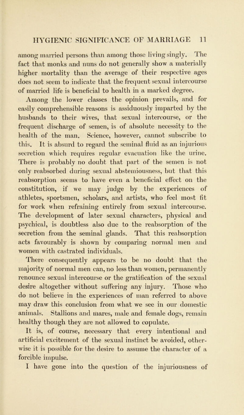 among married persons than among those livingsingly. The fact that monks and nuns do not generally show a materially higher mortality than the average of their respective ages does not seem to indicate that the frequent sexual intercourse of married life is beneficial to health in a marked degree. Among the lower classes the opinion prevails, and for easily comprehensible reasons is assiduously imparted by the husbands to their wives, that sexual intercourse, or the frequent discharge of semen, is of absolute necessity to the health of the man. Science, however, cannot subscribe to this. It is absurd to regard the seminal fluid as an injurious secretion which requires regulär evacuation like the urine. There is probably no doubt that part of the semen is not only reabsorbed during sexual abstemiousness, but that this reabsorption seems to have even a beneficial effect on the Constitution, if we may judge by the experiences of athletes, sportsmen, scholars, and artists, who feel most fit for work when refraining entirely from sexual intercourse. The development of later sexual characters, physical and psychical, is doubtless also due to the reabsorption of the secretion from the seminal glands. That this reabsorption acts favourably is shown by comparing normal men and women with castrated individuals. There consequently appears to be no doubt that the majority of normal men can, no lessthan women, permanent ly renounce sexual intercourse or the gratification of the sexual desire altogether without suffering any injury. Those who do not believe in the experiences of man referred to above may draw this conclusion from what we see in our domestic animals. Stallions and mares, male and female dogs, remain healthy though they are not allowed to copulate. It is, of course, necessarv that every intentional and artificial excitement of the sexual instinct be avoided, other- wise it is possible for the desire to assume the character of a forcible impulse. I have gone into the question of the injuriousness of