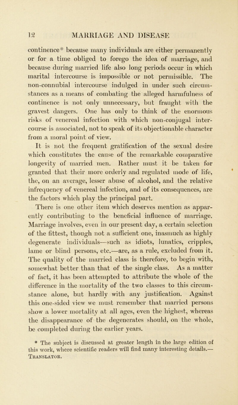continence* because many individuals are either permanently or for a time obliged to forego the idea of marriage, and because during married life also long periods occur in which marital intercourse is impossible or not permissible. The non-connubial intercourse indulged in under such circum- stances as a means of combating the alleged harmfulness of continence is not only unnecessary, but fraught with the gravest dangers. One has only to think of the enormous risks of venereal infection with which non-conjugal inter- course is associated, not to speak of its objectionable character from a moral point of view. It is not the frequent gratification of the sexual desire which constitutes the cause of the remarkable comparative longevity of married men. Rather must it be taken for granted that their more orderly and regulated mode of life, the, on an average, lesser abuse of alcohol, and the relative infrequency of venereal infection, and of its consequences, are the factors which play the principal part. There is one other item which deserves mention as appar- ently contributing to the beneficial influence of marriage. Marriage involves, even in our present day, a certain selection of the fittest, though not a sufficient one, inasmuch as highly degenerate individuals—such as idiots, lunatics, cripples, lame or blind persons, etc.—are, as a rule, excluded from it. The quality of the married dass is therefore, to begin with, somewhat better than that of the single dass. As a matter of fact, it has beeil attempted to attribute the whole of the difference in the mortality of the two classes to this circum- stance alone, but hardly with any justification. Against this one-sided view we must remember that married persons show a lower mortality at all ages, even the highest, whereas the disappearance of the degenerates should, on the whole, be completed during the earlier years. * The subject is discnssed at greater length in the large edition of this work, where scientific readers will find many interesting details.— Translator.