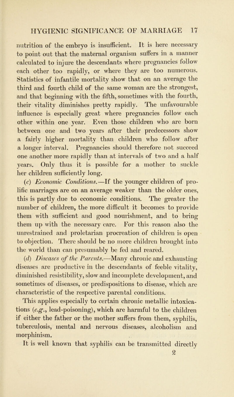 nutrition of the embryo is insufficient. It is liere necessary to point out that the maternal organism suffers in a manner calculated to injure the descendants where pregnancies follow each other too rapidly, or where they are too numerous. Statistics of infantile mortality show that on an average the third and fourth child of the same woman are the strongest, and that beginning with the fifth, sometimes with the fourth, their vitality diminishes pretty rapid ly. The unfavourable influence is especially great where pregnancies follow each other within one year. Even those children who are born between one and two years after their predecessors show a fairly higher mortality than children who follow after a longer interval. Pregnancies should therefore not succeed one another more rapid ly than at intervals of two and a half years. Only thus it is possible for a mother to suckle her children sufficiently long. (c) Economic Conditions.—If the younger children of pro- lific marriages are on an average weaker than the older ones, this is partly due to economic conditions. The greater the number of children, the more difficult it becomes to provide them with sufficient and good nourishment, and to bring them up with the necessary care. For this reason also the unrestrained and proletarian procreation of children is open to objection. There should be no more children brought into the world than can presumably be fed and reared. (d) Diseases of the Parents.—Many chronic and exhausting diseases are productive in the descendants of feeble vitality, diminished resistibility, slow and incomplete development, and sometimes of diseases, or predispositions to disease, which are characteristic of the respective parental conditions. This applies especially to certain chronic metallic intoxica- tions (e.g., lead-poisoning), which are harmful to the children if either the father or the mother suffers from them, Syphilis, tuberculosis, mental and nervous diseases, alcoholism and morphinism. It is well known that Syphilis can be transmitted directly 2