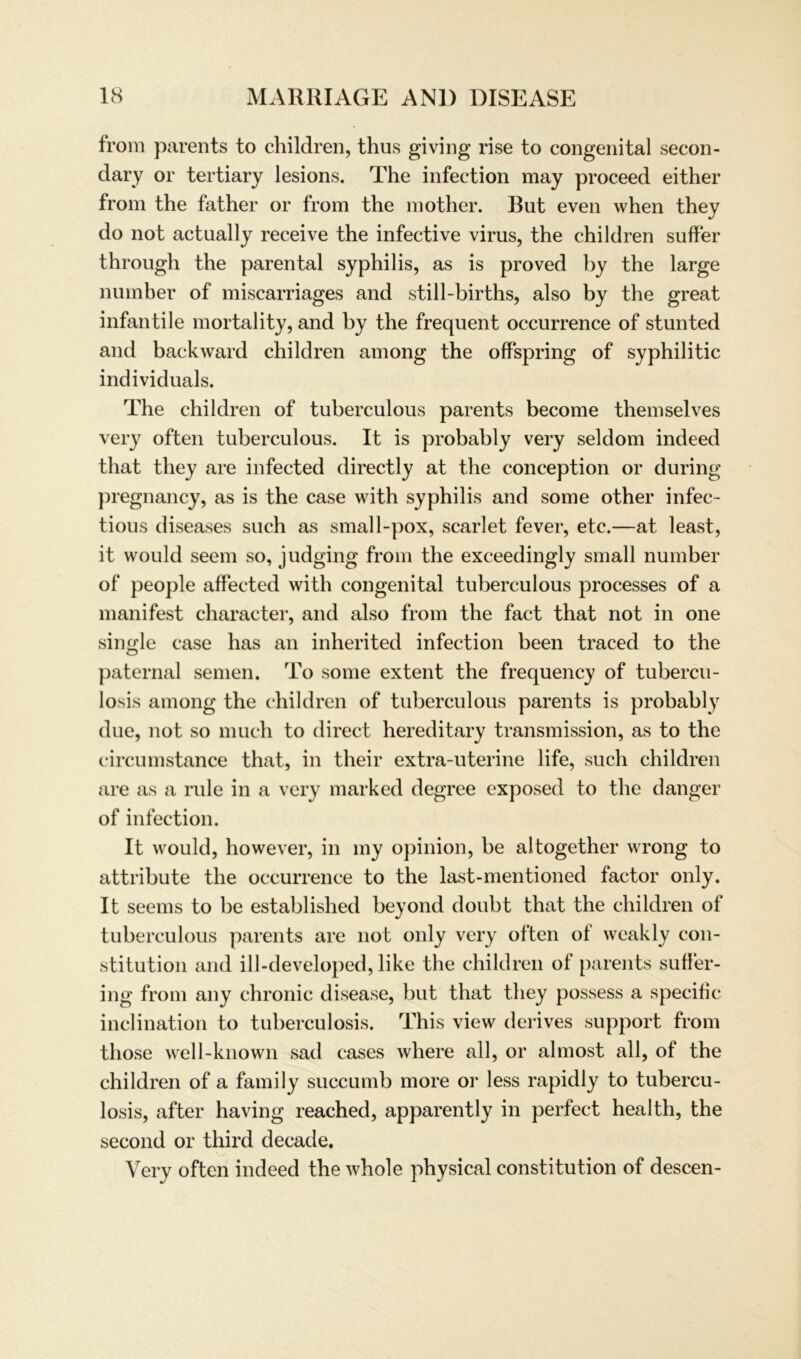 from parents to children, thus giving rise to congenital secon- dary or tertiary lesions. The infection may proceed either from the father or from the mother. But even when they do not actually receive the infective virus, the children suffer through the parental syphilis, as is proved by the large nuinber of miscarriages and still-births, also by the great infantile mortality, and by the frequent occurrence of stunted and backward children among the offspring of syphilitic individuals. The children of tuberculous parents become themselves very often tuberculous. It is probably very seldom indeed that they are infected directly at the conception or during pregnancy, as is the case with syphilis and some other infec- tious diseases such as small-pox, scarlet fever, etc.—at least, it would seem so, judging from the exceedingly small number of people affected with congenital tuberculous processes of a manifest character, and also from the fact that not in one single case has an inherited infection been traced to the paternal semen. To some extent the frequency of tubercu- losis among the children of tuberculous parents is probably due, not so much to direct hereditary transmission, as to the circumstance that, in their extra-uterine life, such children are as a rule in a very marked degree exposed to the danger of infection. It would, however, in my opinion, be altogether wrong to attribute the occurrence to the last-mentioned factor only. It seems to be established beyond doubt that the children of tuberculous parents are not only very often of weakly Con- stitution and ill-developed, like the children ol parents suffer- ing from any chronic disease, but that they possess a specific inclination to tuberculosis. This view derives support from those well-known sad cases where all, or almost all, of the children of a family succumb more or less rapidly to tubercu- losis, after having reached, apparently in perfect health, the second or third decade. Very often indeed the whole physical Constitution of descen-