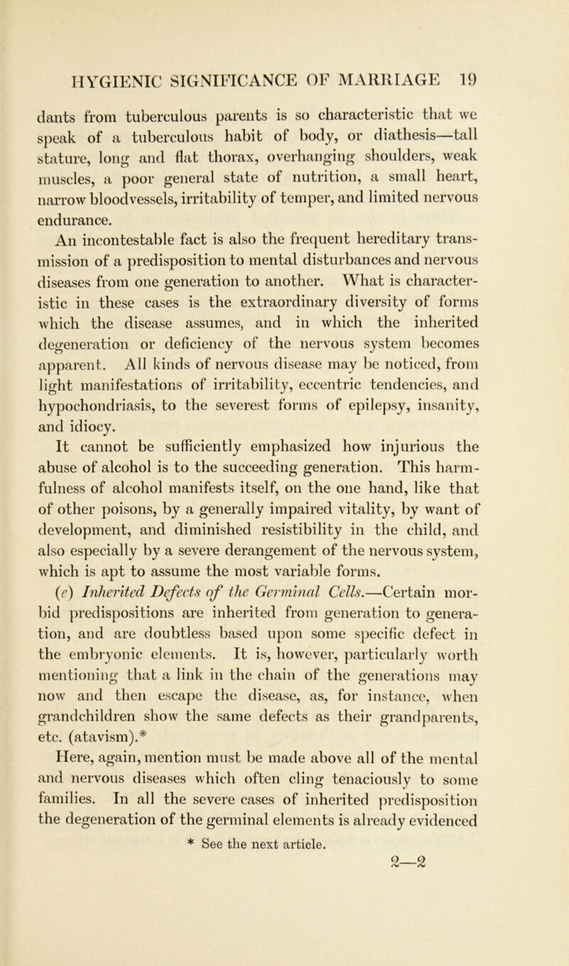 dants from tuberculous parents is so characteristic that we speak of a tuberculous habit of body, or diathesis—tall stature, long and flat thorax, overhanging shoulders, weak muscles, a poor general state of nutrition, a small heart, narrow bloodvessels, irritability of temper, and limited nervous endurance. An incontestable fact is also the frequent hereditary trans- mission of a predisposition to mental disturbances and nervous diseases from one generation to another. What is character- istic in these cases is the extraordinary diversity of forms which the disease assumes, and in which the inherited degeneration or deficiency of the nervous System becomes apparent. All kinds of nervous disease may be noticed, from light manifestations of irritability, eccentric tendencies, and hypochondriasis, to the severest forms of epilepsy, insanity, and idiocy. It cannot be sufficiently emphasized how injurious the abuse of alcohol is to the succeeding generation. This harm- fulness of alcohol manifests itself, on the one hand, like that of other poisons, by a general ly impaired vitality, by want of development, and diminished resistibility in the child, and also especially by a severe derangement of the nervous System, which is apt to assume the most variable forms. (e) Inherited Defects of the Germinal Cells.—Certain mor- bid predispositions are inherited from generation to genera- tion, and are doubtless based upon some specific defect in the embryonic elements. It is, however, particularly worth mentioning that a link in the chain of the generations may now and then escape the disease, as, for instance, when grandchildren show the same defects as their grandparents, etc. (atavism).* Here, again, mention must be made above all of the mental and nervous diseases which often cling tenaciously to some families. In all the severe cases of inherited predisposition the degeneration of the germinal elements is already evidenced * See the next article. 2—2