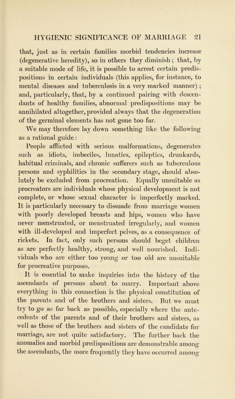 that, just as in certain families morbid tendencies increase (degenerative heredity), so in others they diminish; that, by a suitable mode of life, it is possible to arrest certain predis- positions in certain individuals (this applies, for instance, to mental diseases and tuberculosis in a very marked manner) ; and, particularly, that, by a continued pairing with descen- dants of healthy families, abnormal predispositions may be annihilated al together, provided always that the degeneration of the germinal elements has not gone too far. We may therefore lay down something like the following as a rational guide: People afflicted with serious malformations, degenerates such as idiots, imbeciles, lunatics, epileptics, drunkards, habitual criminals, and chronic sufferers such as tuberculous persons and syphilitics in the secondary stage, should abso- lutely be excluded from procreation. Equally unsuitable as procreators are individuals whose physical development is not complete, or whose sexual character is imperfectly marked. It is particularly necessary to clissuade from marriage women with poorly developed breasts and hips, women who have never menstruated, or menstruated irregularly, and women with ill-developed and imperfect pelves, as a consequence of rickets. In fact, only such persons should beget children as are perfectly healthy, strong, and well nourished. Indi- viduals who are either too young or too old are unsuitable for procreative purposes. It is essential to make inquiries into the history of the ascendants of persons about to marry. Important above everything in this connection is the physical Constitution of the parents and of the brothers and sisters. But we must try to go as far back as possible, especially where the ante- cedents of the parents and of their brothers and sisters, as well as those of the brothers and sisters of the candidate for marriage, are not quite satisfactory. The further back the anomalies and morbid predispositions are demonstrable among the ascendants, the more frequently they have occurred among