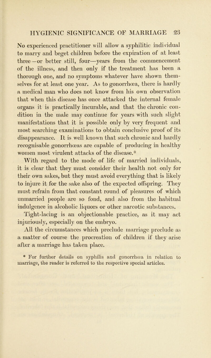 No experienced practitioner will allow a syphilitic individual to marry and beget children before the expiration of at least three —or better still, four—years from the commencernent of the illness, and then only if the treatment has been a thorough one, and no Symptoms whatever have showTn them- selves for at least one year. As to gonorrhoea, there is hardly a medical man who does not know from his own observation that when this disease has once attacked the internal female organs it is practically incurable, and that the chronic con- dition in the male may continue for years with such slight manifestations that it is possible only by very frequent and most searching examinations to obtain conclusive proof of its disappearance. It is well known that such chronic and hardly recognisable gonorrhoeas are capable of producing in healthy women most virulent attacks of the disease.* With regard to the mode of life of married individuals, it is clear that they must consider their health not only for their own sakes, but they must avoicl everything that is likely to injure it for the sake also of the expected offspring. They must refrain from that constant round of pleasures of which unmarried people are so fond, and also from the habitual indulgence in alcoholic liquors or other narcotic substances. Tight-lacing is an objectionable practice, as it may act injuriously, especially on the embryo. All the circumstances which preclude marriage preclude as a matter of course the procreation of children if they arise after a marriage has taken place. * For further details on syphilis and gonorrlicea in relation to marriage, the reader is referred to the respective special articles.