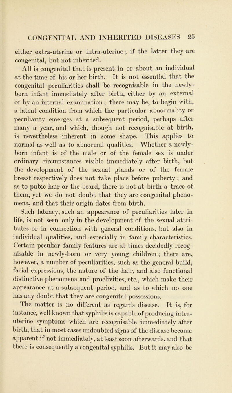 either extra-uterine or intra-uterine ; if the latter they are congenital, but not inherited. All is congenital that is present in or about an individual at the time of his or her birth. It is not essential that the congenital peculiarities shall be recognisable in the newly- born infant immediately after birth, either by an external or by an internal examination; there may be, to begin with, a latent condition from which the particular abnormality or peculiarity emerges at a subsequent period, perhaps after many a year, and which, though not recognisable at birth, is nevertheless inherent in some shape. This applies to normal as well as to abnormal qualities. Whether a newly- born infant is of the male or of the female sex is under ordinary circumstances visible immediately after birth, but the development of the sexual glands or of the female breast respectively does not take place before puberty ; and as to pubic hair or the beard, there is not at birth a trace of them, yet we do not doubt that they are congenital pheno- mena, and that their origin dates from birth. Such latency, such an appearance of peculiarities later in life, is not seen only in the development of the sexual attri- butes or in connection with general conditions, but also in individual qualities, and especially in family characteristics. Certain peculiar family features are at times decidedly recog- nisable in newly-born or very young children ; there are, however, a number of peculiarities, such as the general build, facial expressions, the nature of the hair, and also functional distinctive phenomena and proclivities, etc., which make their appearance at a subsequent period, and as to which no one has any doubt that they are congenital possessions. The matter is no different as regards disease. It is, for instance, well known that syphilis is capable of producing intra- uterine Symptoms which are recognisable immediately after birth, that in most cases undoubted signs of the disease become apparent if not immediately, at least soon afterwards, and that there is consequently a congenital syphilis. But it may also be