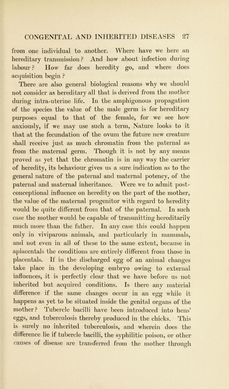 from one individual to another. Where have we here an hereditary transmission ? And how about infection during labour ? How far does heredity go, and where does acquisition begin ? There are also general biological reasons why we should not consider as hereditary all that is derived from the mother during intra-uterine life. In the amphigonous propagation of the species the value of the male germ is for hereditary purposes equal to that of the female, for we see how anxiously, if we may use such a term, Nature looks to it that at the fecundation of the ovum the future new creature shall receive just as much chromatin from the paternal as from the maternal germ. Though it is not by any means proved as yet that the chromatin is in any way the carrier of heredity, its behaviour gives us a sure indication as to the general nature of the paternal and maternal potency, of the paternal and maternal inheritance. Were we to admit post- conceptional influence on heredity on the part of the mother, the value of the maternal progenitor with regard to heredity would be quite different from that of the paternal. In such case the mother would be capable of transmitting hereditarily much more than the father. In any case this could happen only in viviparous animals, and particularly in mammals, and not even in all of these to the same extent, because in aplacentals the conditions are entirely different from those in placentals. If in the discharged egg of an animal changes take place in the developing embryo owing to external inlluences, it is perfectly clear that we have before us not inherited but acquired conditions. Is there any material difference if the same changes occur in an egg while it happens as yet to be situated inside the genital organs of the mother? Tubercle bacilli have been introduced into hens1 eggs, and tuberculosis thereby produced in the chicks. This is surely no inherited tuberculosis, and wherein does the difference lie if tubercle bacilli, the syphilitic poison, or otlier causes of disease are transferred from the mother throimh O