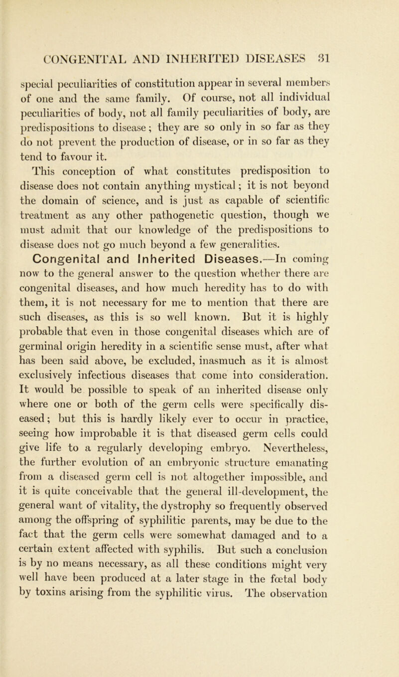 special peculiarities of Constitution appear in several members of one and the same family. Of course, not all individual peculiarities of body, not all family peculiarities of body, are predispositions to disease; they are so only in so far as they do not prevent the production of disease, or in so far as they tend to favour it. This conception of what constitutes predisposition to disease does not contain anything mystical; it is not beyond the domain of Science, and is just as capable of scientific treatment as any other pathogenetic question, though we must ad mit that our knowledge of the predispositions to disease does not go much beyond a few generalities. Congenital and Inherited Diseases.—In coming now to the general answer to the question whether there are congenital diseases, and how much heredity has to do with them, it is not necessary for me to mention that there are such diseases, as this is so well known. But it is highly probable that even in those congenital diseases which are of germinal origin heredity in a scientific sense must, after what has been said above, be excluded, inasmuch as it is almost exclusively infectious diseases that come into consideration. It would be possible to speak of an inherited disease only where one or both of the germ cells were specifically dis- eased; but this is hardly likely ever to occur in practice, seeing how improbable it is that diseased germ cells could give life to a regularly developing embryo. Nevertheless, the further evolution of an embryonic structure emanating from a diseased germ cell is not altogether im possible, and it is quite conceivable that the general ill-development, the general want of vitality, the dystrophy so frequently observed among the offspring of syphilitic parents, may be due to the fact that the germ cells were somewhat damaged and to a certain extent affected with syphilis. But such a conclusion is by no means necessary, as all these conditions might very well have been produced at a later stage in the foetal bodv by toxins arising from the syphilitic virus. The observation