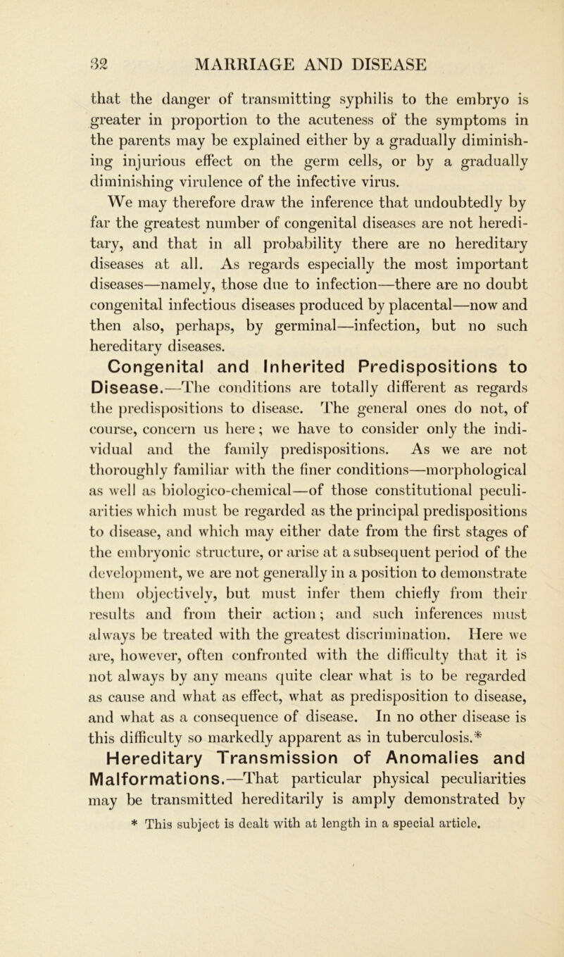 that the danger of transmitting Syphilis to the embryo is greater in proportion to the acuteness of the Symptoms in the parents may be explained either by a gradually diminish- ing injurious effect on the germ cells, or by a gradually di minishing virulence of the infective virus. We may therefore draw the inference that undoubtedly by far the greatest number of congenital diseases are not heredi- tary, and that in all probability there are no hereditary diseases at all. As regards especially the most important diseases—namely, those due to infection—there are no doubt congenital infectious diseases produced by placental—now and then also, perhaps, by germinal—infection, but no such hereditary diseases. Congenital and Inherited Predispositions to Disease.—The conditions are totally different as regards the predispositions to disease. The general ones do not, of course, concern us here; we have to consider only the indi- vidual and the family predispositions. As we are not thoroughly familiär with the finer conditions—morphological as well as biologico-chemical—of those constitutional peculi- arities which must be regarded as the principal predispositions to disease, and which may either date from the first stages of the embryonic structure, or arise at asubsequent period of the development, we are not generally in a position to demonstrate them objectively, but must infer them chiefiy from their results and from their action; and such inferences must always be treated with the greatest discrimination. Here we are, however, often confronted with the difficulty that it is not always by any means quite clear what is to be regarded as cause and what as effect, what as predisposition to disease, and what as a consequence of disease. In no other disease is this difficulty so markedly apparent as in tuberculosis.* Hereditary Transmission of Anomalies and Malformations.—That particular physical peculiarities may be transmitted hereditarily is amply demonstrated by * This subject is dealt with at length in a special article.