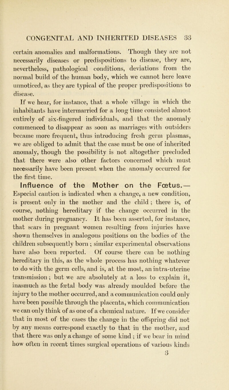 certain anomalies and malformations. Though they are not necessarily diseases or predispositions to disease, they are, nevertheless, pathological conditions, deviations from the normal build of the human body, which vve cannot here leave unnoticed, as they are typical of the proper predispositions to disease. If vve hear, for instance, that a vvhole village in which the inhabitants have intermarried for a long time consisted almost entirely of six-fingered individuals, and that the anomaly commenced to disappear as soon as marriages with Outsiders became more frequent, thus introducing fresh germ plasmas, we are obliged to adrnit that the case must be one of inherited anomaly, though the possibility is not altogether precluded that there were also other factors concerned which must necessarily have beeil present when the anomaly occurred for the first time. Influence of the Mother on the Fcetus.— Especial caution is indicated when a change, a new condition, is present only in the mother and the child ; there is, of course, nothing hereditary if the change occurred in the mother during pregnancy. It has beeil asserted, for instance, that scars in pregnant women resulting from injuries have shown themselves in analogous positions on the bodies of the children subsequently born ; similar experimental observations have also beeil reported. Of course there can be nothing hereditary in this, as the whole process has nothing whatever to do with the germ cells, and is, at the most, an intra-uterine transmission; but we are absolutely at a loss to explain it, inasmuch as the foetal body was already moulded before the injury to the mother occurred, and a communication could only have been possible through the placenta, which communication we can only think of as one of a chemical nature. If we consider that in most of the cases the change in the ofispring did not by any means correspond exactly to that in the mother, and that there was only a change of some kind ; if we bear in mind how ölten in recent times surgical operations of various kinds 3