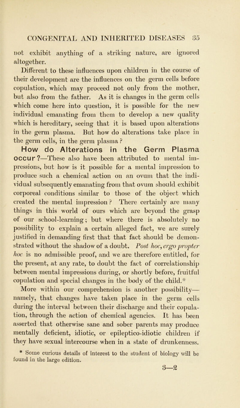 not exhibit anything of a striking liature, are ignored altogether. Different to these infiuences upon children in the course of their development are the infiuences on the germ cells before copulation, which may proceed not only from the mother, but also from the father. As it is changes in the germ cells which come here into question, it is possible for the new individual emanating from them to develop a new quality which is hereditary, seeing that it is based upon alterations in the germ plasma. But how do alterations take place in the germ cells, in the germ plasma ? How do Alterations in the Germ Plasma OCCUr?—These also have been attributed to mental im- pressions, but how is it possible for a mental impression to produce such a chemical action on an ovum that the indi- vidual subsequently emanating from that ovum should exhibit corporeal conditions similar to those of the object which created the mental impression ? There certainly are many things in this world of ours which are beyond the grasp of our school-learning; but where there is absolutely no possibility to explain a certain alleged fact, we are surely justified in demanding first that that fact should be demon- strated without the shadow of a doubt. Post hoc, ergo propter hoc is no admissible proof, and we are therefore entitled, for the present, at any rate, to doubt the fact of correlationship between mental impressions during, or shortly before, fruitful copulation and special changes in the bocly of the childA More within our comprehension is another possibility— namely, that changes have taken place in the germ cells during the interval between their discharge and their copula- tion, through the action of chemical agencies. It has been asserted that otherwise sane and sober parents may produce mentally deficient, idiotic, or epileptico-idiotic children if they have sexual intercourse when in a state of drunkenness. * Some curious details of interest to the student of biology will be found in the large edition. 3—2