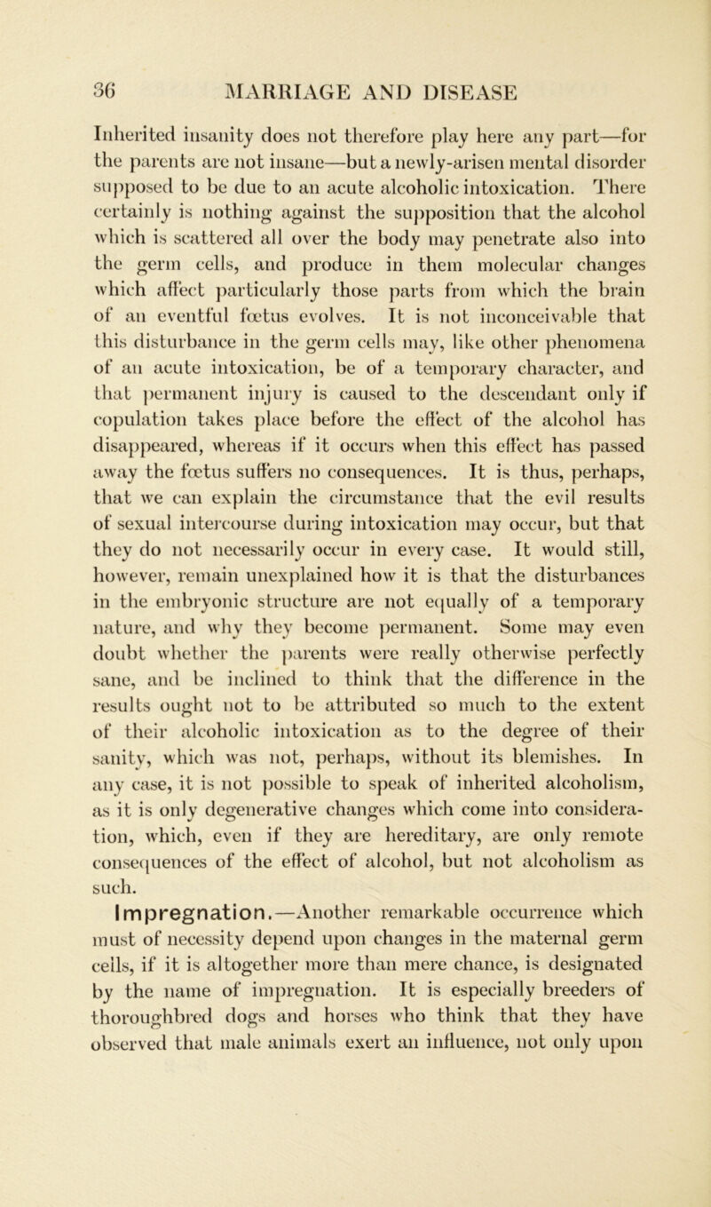 Inherited insanity does not therefore play here any part—for the parents are not insane—but a newly-arisen mental disorder snpposed to be due to an acute alcoholic intoxication. There certainly is nothing against the supposition that the alcohol which is scattered all over the hody may penetrate also into the germ cells, and produce in them molecular changes which affect particularly those parts from which the hrain of an eventful foetus evolves. It is not inconceivahle that this disturbance in the germ cells may, like other phenomena of an acute intoxication, be of a temporary character, and that permanent injury is caused to the descendant only if copulation takes place before the eftiect of the alcohol has disappeared, whereas if it occurs when this effect has passed away the foetus suffers no consequences. It is thus, perhaps, that we can explain the circumstance that the evil results of sexual intercourse during intoxication may occur, but that they do not necessarily occur in every case. It would still, however, remain unexplained how it is that the disturbances in the embryonic structure are not equally of a temporary nature, and why they become permanent. Some may even doubt whether the parents were really otherwise perfectly sane, and be inclined to think that the difference in the results ought not to be attributed so much to the extent of their alcoholic intoxication as to the degree of their sanitv, which was not, perhaps, without its blemishes. In any case, it is not possible to speak of inherited alcoholism, as it is only degenerative changes which come into considera- tion, which, even if they are hereditary, are only remote consequences of the effect of alcohol, but not alcoholism as such. Impregnation.—Another remarkable occurrence which must of necessity depend upon changes in the maternal germ cells, if it is altogether more than mere chance, is designated by the name of impregnation. It is especially breeders of thoroughbred dogs and horses who think that they have observed that male animals exert an inffuence, not only upon