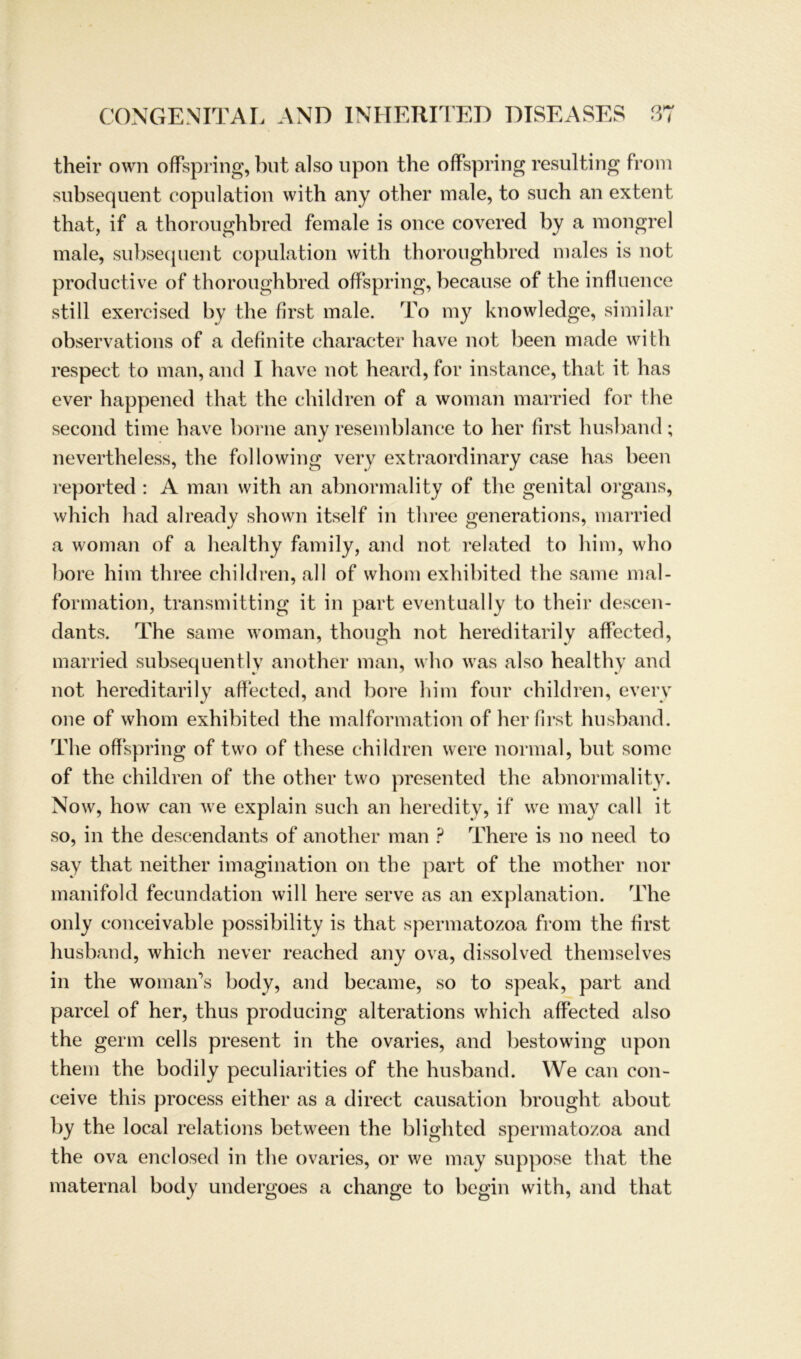 their own offspring, but also lipon the offspring resulting from subsequent copulation with any other male, to such an extent that, if a thoroughbred female is once covered by a mongrel male, subsequent copulation with thoroughbred males is not productive of thoroughbred offspring, because of the infhience still exercised by the first male. To my knowledge, similar observations of a definite character have not been made with respect to man, and I have not heard, for instance, that it has ever happened that the children of a woman married for the second time have borne any resemblance to her first husband; nevertheless, the following very extraordinary case has been reported : A man with an abnormality of the genital organs, which had already shown itself in three generations, married a woman of a healthy family, and not related to him, who höre him three children, all of whom exhibited the same mal- formation, transmitting it in part eventual ly to their descen- dants. The same woman, though not hereditarily affected, married subsequently another man, who was also healthy and not hereditarily affected, and höre him four children, every one of whom exhibited the malformation of her first husband. The off spring of two of these children were normal, but somc of the children of the other two presented the abnormality. Now, how can we explain such an heredity, if we may call it so, in the descendants of another man ? There is no need to say that neither imagination on the part of the mother nor manifold fecundation will here serve as an explanation. The only conceivable possibility is that spermatozoa from the first husband, which never reached any ova, dissolved themselves in the woman’s body, and became, so to speak, part and parcel of her, thus producing alterations which affected also the germ cells present in the ovaries, and bestowing upon them the bodily peculiarities of the husband. We can con- ceive this process either as a direct causation brought about by the local relations between the blighted spermatozoa and the ova enclosed in the ovaries, or we may suppose that the maternal body undergoes a change to begin with, and that