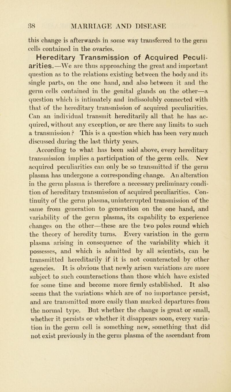 this change is afterwards in some way transferred to the germ cells contained in the ovaries. Hereditary Transmission of Acquired Peculi- arities.—We are thus approaching the great and important question as to the relations existing between the bodyand its single parts, on the one hand, and also between ib and the germ cells contained in the genital glands on the other—a question which is intimately and indissolubly connected with that of the hereditary transmission of acquired peculiarities. Can an individual transmit hereditarily all that he has ac- quired, without any exception, or are there any limits to such a transmission ? This is a question which has been very much discussed during the last thirty years. According to what has been said above, every hereditary transmission implies a participation of the germ cells. New acquired peculiarities can only be so transmitted if the germ plasma has undergone a corresponding change. An alteration in the germ plasma is therefore a necessary preliminary condi- tion of hereditary transmission of acquired peculiarities. Con- tinuity of the germ plasma, uninterrupted transmission of the same from generation to generation on the one hand, and variability of the germ plasma, its capability to experience changes on the other—these are the two poles round which the theory of heredity turns. Every Variation in the germ plasma arising in consequence of the variability which it possesses, and which is admitted by all scientists, can be transmitted hereditarily if it is not counteracted by other agencies. It is obvious that newly arisen variations are more subject to such counteractions than those which have existed for some time and become more firmly established. It also seems that the variations which are of no importance persist, and are transmitted more easily than marked departures from the normal type. But whether the change is great or small, whether it persists or whether it disappears soon, every Varia- tion in the germ cell is something new, something that did not exist previously in the germ plasma of the ascendant from