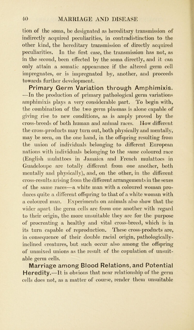 tion of the soma, be designated as hereditary transmission of indirectly acquired peculiarities, in contradistinction to the other kind, the hereditary transmission of directly acquired peculiarities. In the first case, the transmission has not, as in the second, beeil effected by the soma directly, and it can only attain a somatic appearance if the altered germ cell impregnates, or is impregnated by, another, and proceeds towards further development. Primary Germ Variation through Amphimixis. —In the production of primary pathological germ variations amphimixis plays a very considerable part. To begin with, the combination of the two germ plasmas is alone capable of giving rise to new conditions, as is amply proved by the cross-breeds of botli human and animal races. How different tlie cross-products may turn out, both physically and mentally, may be seen, on the one hand, in the offspring resulting from the Union of individuals belonging to different European nations with individuals belonging; to the same coloured race (English mulattoes in Jamaica and French mulattoes in Guadeloupe are total ly different from one another, both mentally and physically), and, on the other, in the different cross-results arising from the different arrangements in the sexes of the same races—a white man with a coloured woman pro- duces quite a different offspring to that of a white woman with a coloured man. Experiments on animals also show that the wider apart the germ cells are from one another with regard to their origin, the more unsuitable they are for the purpose of procreating a healthy and vital cross-breed, which is in its turn capable of reproduction. These cross-products are, in consequence of their double racial origin, pathologically- inclined creatures, but such occur also among the offspring of unmixed unions as the result of the copulation of unsuit- able germ cells. Marriage among Blood Relations, and Potential Heredity.—It is obvious that near relationship of the germ cells does not, as a matter of course, render them unsuitable