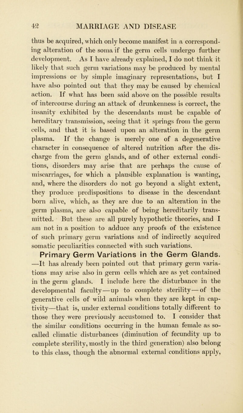 thus be acquired, which only become manifest in a correspond- ing alteration of the soma if the germ cells undergo further development. As I have already explained, I do not tbink it likely that such germ variations may be produced by mental impressions or by simple imaginary representations, but I have also pointed out that they may be caused by chemical action. If vvhat has been said above on the possible results of intercourse during an attack of drunkenness is correct, the insanity exhibited by the descendants must be capable of hereditary transmission, seeing that it springs from the germ cells, and that it is based upon an alteration in the germ plasma. If the change is merely one of a degenerative character in consequence of altered nutrition after the dis- charge from the germ glands, and of other external condi- tions, disorders may arise that are perhaps the cause of miscarriages, for which a plausible explanation is wanting, and, where the disorders do not go beyond a slight extent, they produce predispositions to disease in the descendant born alive, which, as they are due to an alteration in the germ plasma, are also capable of being hereditarily trans- mitted. But these are all purely hypothetic theories, and I am not in a position to adduce any proofs of the existence of such primary germ variations and of indirectly acquired somatic peculiarities connected with such variations. Primary Germ Variations in the Germ Glands. —It has already been pointed out that primary germ varia- tions may arise also in germ cells which are as yet contained in the germ glands. I include here the disturbance in the developmental faculty—up to complete sterility — of the generative cells of wild animals when they are kept in cap- tivity—that is, under external conditions totally different to those they were previously accustomed to. I consider that the similar conditions occurring in the human female as so- called climatic disturbances (diminution of fecundity up to complete sterility, mostly in the third generation) also belong to this dass, though the abnormal external conditions apply,