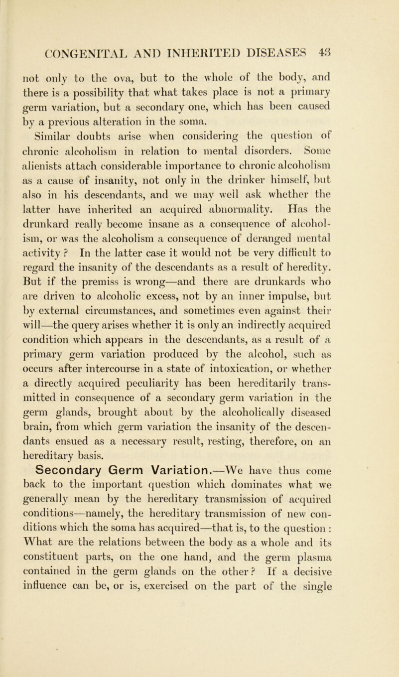 not only to the ova, but to the whole of the body, and there is a possibility that what takes place is not a primary germ Variation, bnt a secondary one, which bas beeil caused by a previous alteration in the soma. Similar doubts arise when considering the question ol chronic alcoholism in relation to mental disorders. Some alienists attach considerable importance to chronic alcoholism as a cause of insanity, not only in the drinker himself, but also in his descendants, and we may weil ask whether the latter have inherited an acquired abnormality. Has the drunkard real ly become insane as a consequence of alcohol- ism, or was the alcoholism a consequence of deranged mental activity ? In the latter case it would not be very difficult to regard the insanity of the descendants as a result of heredity. But if the premiss is wrong—and there are drunkards who are driven to alcoholic excess, not by an inner impulse, but by external circumstances, and sometimes even against their will—the query arises whether it is only an indirectly acquired condition which appears in the descendants, as a result of a primary germ Variation produced by the alcohol, such as occurs after intercourse in a state of intoxication, or whether a directly acquired peculiarity has been hereditarily trans- mitted in consequence of a secondary germ Variation in the germ glands, brought about by the alcoholically diseased brain, from which germ Variation the insanity of the descen- dants ensued as a necessary result, resting, therefore, on an hereditary basis. Secondary Germ Variation.—We have thus come back to the important question which dominates what we general ly mean by the hereditary transmission of acquired conditions—namely, the hereditary transmission of new con- ditions which the soma has acquired—that is, to the question : What are the relations between the body as a whole and its constituent parts, on the one hand, and the germ plasma contained in the germ glands on the otlier? If a decisive influence can be, or is, exercised on the part of the single