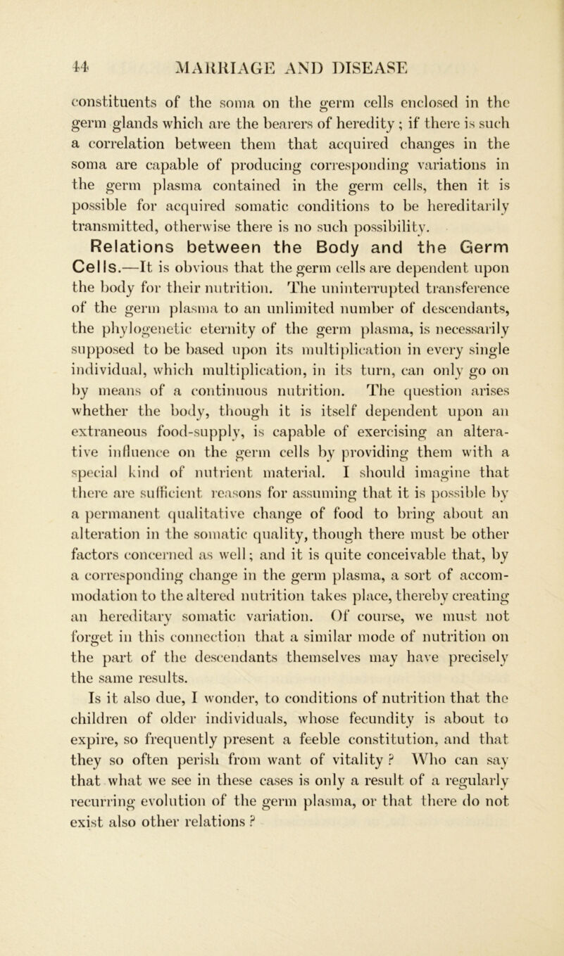 constituents of the soma on the germ cells enclosed in the germ glands whicli are the bearers of heredity ; if there is such a correlation between them tliat acquired changes in the soma are capable of producing corresponding variations in the germ plasma contained in the germ cells, then it is possible for acquired somatic conditions to be hereditarily transmitted, otherwise there is no such possibility. Relations between the Body and the Germ Cells.—It is obvious that the germ cells are dependent upon the body for their nutrition. The uninterrupted transference of the germ plasma to an unlimited number of descendants, the phylogenetic eternity of the germ plasma, is necessarily supposed to be based upon its multiplication in every single individual, whicli multiplication, in its turn, can only go on by means of a continuous nutrition. The question arises whether the body, though it is itself dependent upon an extraneous food-supply, is capable of exercising an altera- tive influence on the germ cells by providing them with a special kind of nutrient material. I should imagine that there are sufficient, reasons for assuming that it is possible by a permanent qualitative change of food to bring about an alteration in the somatic quality, though there must be other factors concerned as well; and it is quite conceivable that, by a corresponding change in the germ plasma, a sort of accom- modation to the altered nutrition takes place, thereby creating an hereditarv somatic Variation. Of course, we must not •/ ' formet in this connection that a similar mode of nutrition on O the part of the descendants themselves may have precisely the same results. Is it also due, I wonder, to conditions of nutrition that the children of older individuals, whose fecundity is about to expire, so freqnently present a feeble Constitution, and that they so often perisli from want of vitality ? Who can say that what we see in tliese cases is only a result of a regularly recurring evolution of the germ plasma, or that there do not exist also other relations ?