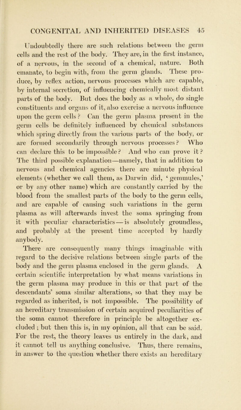 Undoubtedly there arc such relations between the gerin cells and the rest of the body. They are, in the first instance, of a nervous, in the second of a chemical, nature. Both emanate, to begin with, from the germ glands. These pro- duce, by reHex action, nervous processes which are capable, by internal secretion, of influencing chemically most distant ])arts of the body. But does the body as a whole, do single constituents and organs of it, also exercise a nervous influence upon the germ cells ? Can the germ plasma present in the germ cells he definitely infiuenced by chemical substances which spring directly from the various parts of the body, or are formed secondarily through nervous processes ? Who can declare this to be impossible ? And who can prove it ? The third possible explanation—namely, that in addition to nervous and chemical agencies there are minute physical elements (whether we call them, as Darwin did, ‘ gern mul es,1 or by any other name) which are constantly carried by the blood from the smallest parts of the body to the germ cells, and are capable of causing such variations in the germ plasma as will afterwards invest the soma springing from it with peculiar characteristics — is absolutely groundless, and probably at the present time accepted by hardly anybody. There are consequently many things imaginable with regard to the decisive relations between single parts of the body and the germ plasma enclosed in the germ glands. A certain scientific interpretation bv what means variations in the germ plasma may produce in this or that part of the descendants1 soma similar alterations, so that they may be regarded as inherited, is not impossible. The possibility of an hereditary transmission of certain acquired peculiarities of the soma cannot theref'ore in principle be altogether ex- cluded ; but then this is, in my opinion, all that can be said. Eor the rest, the theory leaves us entirely in the dark, and it cannot teil us anything conclusive. Thus, there remains, in answer to the question whether there exists an hereditary