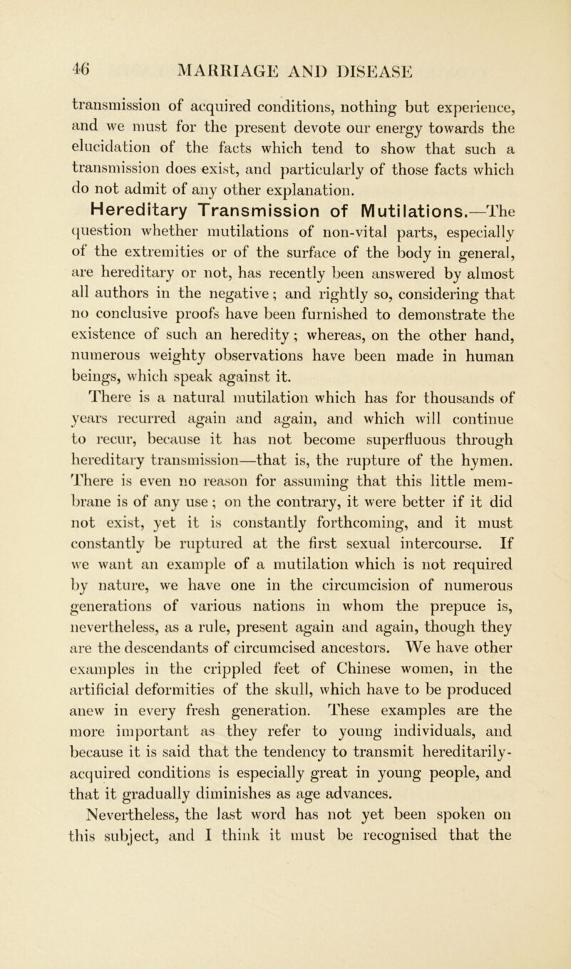 transmission of acquired conditions, nothing but experience, and we must for the present devote our energy towards the elucidation of the facts which tend to show that such a transmission does exist, and particularly of those facts which do not admit of any other explanation. Hereditary Transmission of Mutilations.—The question whether mutilations of non-vital parts, especially ol the extremities or of the surface of the body in general, are hereditary or not, has recently beeil answered by almost all authors in the negative; and rightly so, considering that no conclusive proofs have beeil furnished to demonstrate the existence of such an heredity ; whereas, on the other hand, numerous weighty observations have been made in human beings, which speak against it. There is a natural mutilation which has for thousands of years recurred again and again, and which will continue to recur, because it has not become superHuous through hereditary transmission—that is, the rupture of the hymen. There is even no reason for assuming that this little mem- brane is of any use; on the contrary, it were better if it did not exist, yet it is constantly forthcoming, and it must constantly be ruptured at the first sexual intercourse. If we want an example of a mutilation which is not required by natu re, we have one in the circumcision of numerous generations of various nations in whom the prepuce is, nevertheless, as a rille, present again and again, though they are the descendants of circumcised ancestors. We have other examples in the crippled feet of Chinese women, in the artificial deformities of the skull, which have to be produced anew in every fresh generation. These examples are the more important as they refer to young individuals, and because it is said that the tendency to transmit hereditarily- acquired conditions is especially great in young people, and that it gradually diminishes as age advances. Nevertheless, the last word has not yet been spoken on this subject, and I think it must be recognised that the