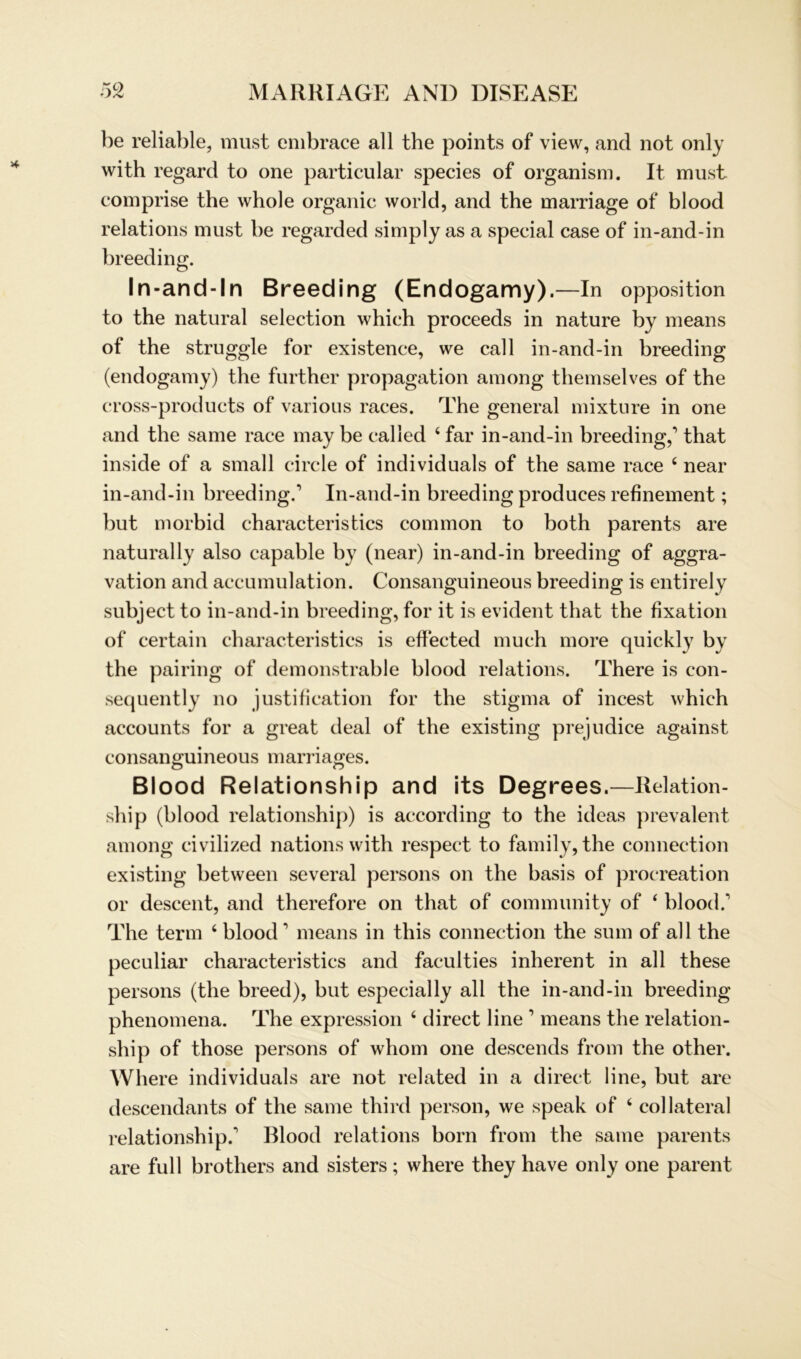 be reliable, must embrace all the points of view, and not only with regard to one particular species of organism. It must comprise the whole organic world, and the marriage of blood relations must be regarded simply as a special case of in-and-in breeding. In-and-ln Breeding (Endogamy).—In Opposition to the natural selection whieh proceeds in nature by means of the struggle for existence, we call in-and-in breeding (endogamy) the further propagation among themselves of the cross-products of various races. The general mixtu re in one and the same race may be calied 4 far in-and-in breeding,’ that inside of a small circle of individuals of the same race 4 near in-and-in breeding.’ In-and-in breeding produces refinement; but morbid characteristics common to both parents are natural ly also capable by (near) in-and-in breeding of aggra- vation and accumulation. Consanguineous breeding is entirely subject to in-and-in breeding, for it is evident that the fixation of certain characteristics is effected much more quickly by the pairing of demonstrable blood relations. There is con- sequently no justification for the stigma of incest which accounts for a great deal of the existing prejudice against consanguineous marriages. Blood Relationship and its Degrees.—Relation- ship (blood relationship) is according to the ideas prevalent among civilized nationswith respect to family, the connection existing between several persons on the basis of procreation or descent, and therefore on that of community of 4 blood.’ The term 4 blood ’ means in this connection the sum of all the peculiar characteristics and faculties inherent in all these persons (the breed), but especially all the in-and-in breeding phenomena. The expression 4 direct line ’ means the relation- ship of those persons of whom one descends from the other. Where individuals are not related in a direct line, but are descendants of the same third person, we speak of 4 col lateral relationship.’ Blood relations born from the same parents are full brothers and sisters; where they have only one parent