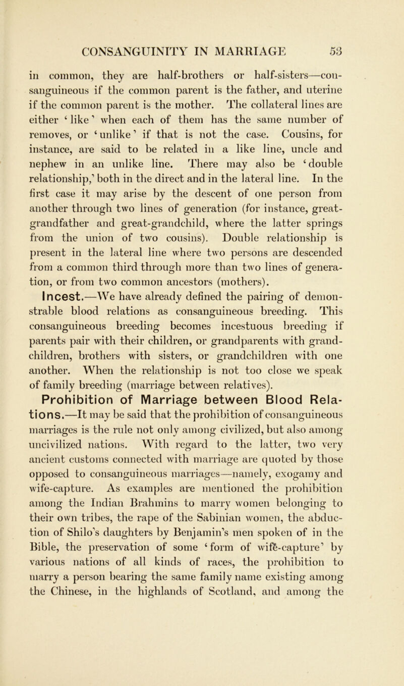 in common, they are half-brothers or half-sisters—con- sanguineous if the common parent is the father, and uterine if the common parent is the mother. The collateral lines are either 4 like 1 when each of them has the same number of removes, or 4 unlike ’ if that is not the case. Cousins, for instance, are said to be related in a like line, uncle and nephew in an unlike line. There may also be 4 double relationship,’ both in the direct and in the lateral line. In the first case it may arise by the descent of one person from another through two lines of generation (for instance, great- grandfather and great-grandchild, where the latter springs from the Union of two cousins). Double relationship is present in the lateral line where two persons are descended from a common third through more than two lines of genera- tion, or from two common ancestors (mothers). Incest.—We have already defined the pairing of demon- strable blood relations as consanguineous breeding. This consanguineous breeding becomes incestuous breeding if parents pair with their children, or grandparents with grand- children, brothers with sisters, or grandchildren with one another. When the relationship is not too close we speak of family breeding (marriage between relatives). Prohibition of Marriage between Blood Rela- tions.—It may be said that the prohibition of consanguineous marriages is the rule not only among civilized, but also among uncivilized nations. With regard to the latter, two very ancient customs connected with marriage are quoted by those opposed to consanguineous marriages—namely, exogamy and wife-capture. As examples are mentioned the prohibition among the Indian Brahmins to marry women belonging to their own tribes, the rape of the Sabinian women, the abduc- tion of Shilo's daughters by Benjamin’s men spoken of in the Bible, the preservation of some 4 form of wife-capture1 by various nations of all kinds of races, the prohibition to marry a person bearing the same family name existing among the Chinese, in the highlands of Scotland, and among the