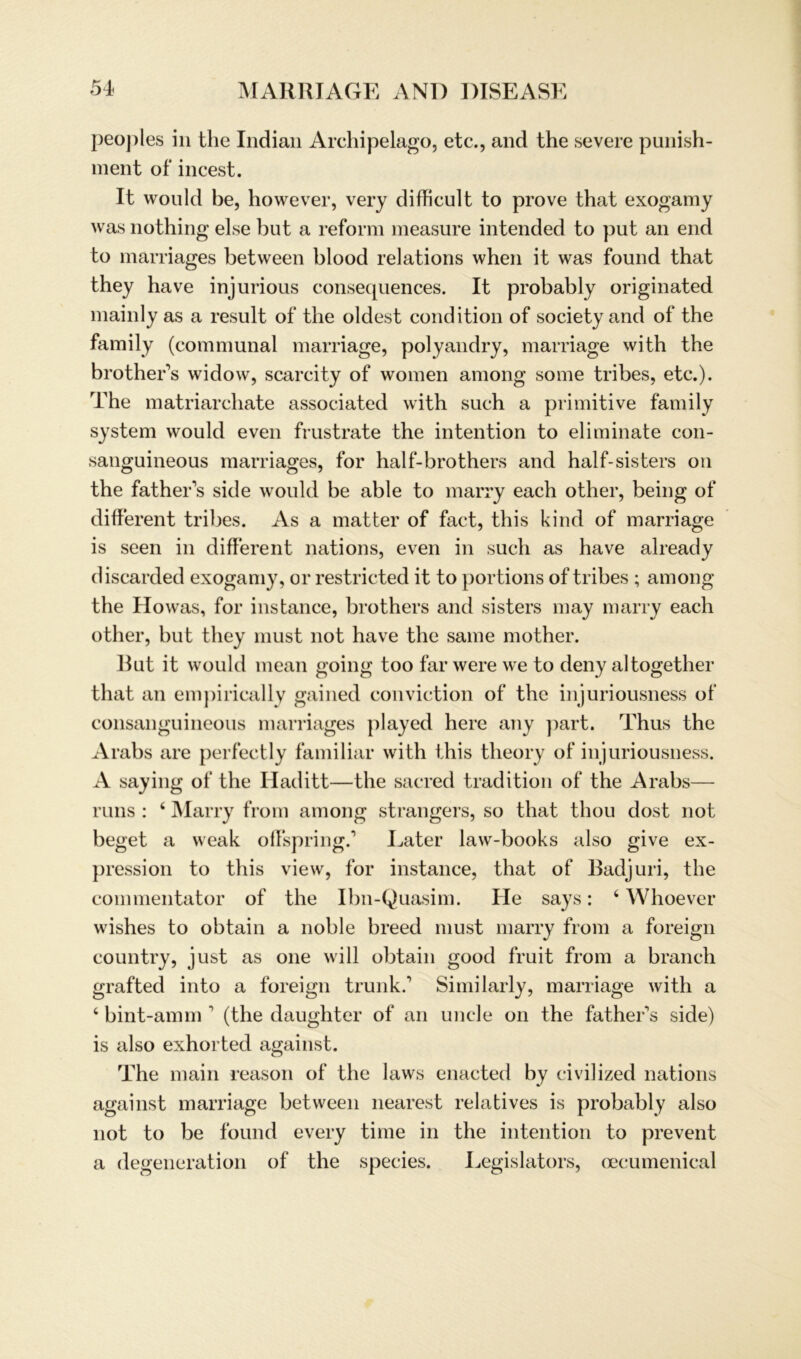 peo])les in the Indian Archipelago, etc., and the severe punish- ment of incest. It would be, however, very difficult to prove that exogamy was nothing eise but a reform measure intended to put an end to marriages between blood relations when it was found that they have injurious consequences. It probably originated mainly as a result of the oldest condition of society and of the family (connnunal niarriage, polyandry, marriage with the brother's widow, scarcity of women among some tribes, etc.). The matriarchate associated with such a primitive family System would even frustrate the intention to eliminate con- sanguineous marriages, for half-brothers and half-sisters on the father's side would be able to marry each other, being of different tribes. As a matter of fact, this kind of marriage is seen in different nations, even in such as have already discarded exogamy, or restricted it to portions of tribes ; among the Howas, for instance, brothers and sisters may marry each other, but they must not have the same mother. Rut it would mean going too farwere we to deny altogether that an empirically gained conviction of the injuriousness of consanguineous marriages played here any part. Thus the Arabs are perfectly familiär with this tlieory of injuriousness. A saying of the Haditt—the sacred tradition of the Arabs— runs : 4 Marry from among strangers, so that thou dost not beget a weak offspring.1 Later law-books also give ex- pression to this view, for instance, that of Badjuri, the commentator of the Ibn-Quasim. He says: 4 Whoever wishes to obtain a noble breed must marry from a foreign country, just as one will obtain good fruit from a brauch grafted into a foreign trunk.1 Similarly, marriage with a 4 bint-amm 1 (the daughter of an uncle on the father's side) is also exhorted against. The main reason of the laws enacted by civilized nations against marriage between nearest relatives is probably also not to be found every time in the intention to prevent a degeneration of the species. Legislators, oecumenical