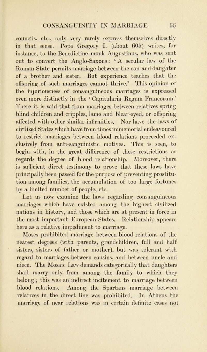 councils, etc., only very rarely express themselves directly in that sense. Pope Gregory I. (about (>05) writes, for instance, to the Benedictine monk Augustinus, who was sent out to convert the Anglo-Saxons: 4 A secular law of the Roman State permits marriage between the son and daughter of a brother and sister. But experience teaches that the offspring of such marriages cannot thrive.1 This opinion of the injuriousness of consanguineous marriages is expressed even more distinctly in the 4 Capitularia Regum Francorum.' There it is said that from marriages between relatives spring blind children and cripples, lame and blear-eyed, or offspring affected with other similar infirmities. Nor have the laws of civilized States which have from times immemorial endeavoured to restrict marriages between blood relations proceeded ex- clusively from anti-sanguinistic motives. This is seen, to begin with, in the great difference of tliese restrictions as regards the degree of blood relationship. Moreover, there is sufffcient direct testimony to prove that these laws have principally been passed for the purpose of preventing Prostitu- tion among families, the accumulation of too large fortunes by a limited number of people, etc. Let us now examine the laws regarding consanguineous marriages which have existed among the highest civilized nations in history, and those which are at present in force in the most important European States. Relationship appears here as a relative impediment to marriage. Moses prohibited marriage between blood relations of the nearest degrees (with parents, grandchildren, full and half sisters, sisters of father or mother), but was tolerant with regard to marriages between cousins, and between uncle and niece. The Mosaic Law demands categorically that daughters shall marry only from among the family to which they belong ; this was an indirect incitement to marriage between blood relations. Among the Spartans marriage between relatives in the direct line was prohibited. In Athens the marriage of near relations was in certain definite cases not