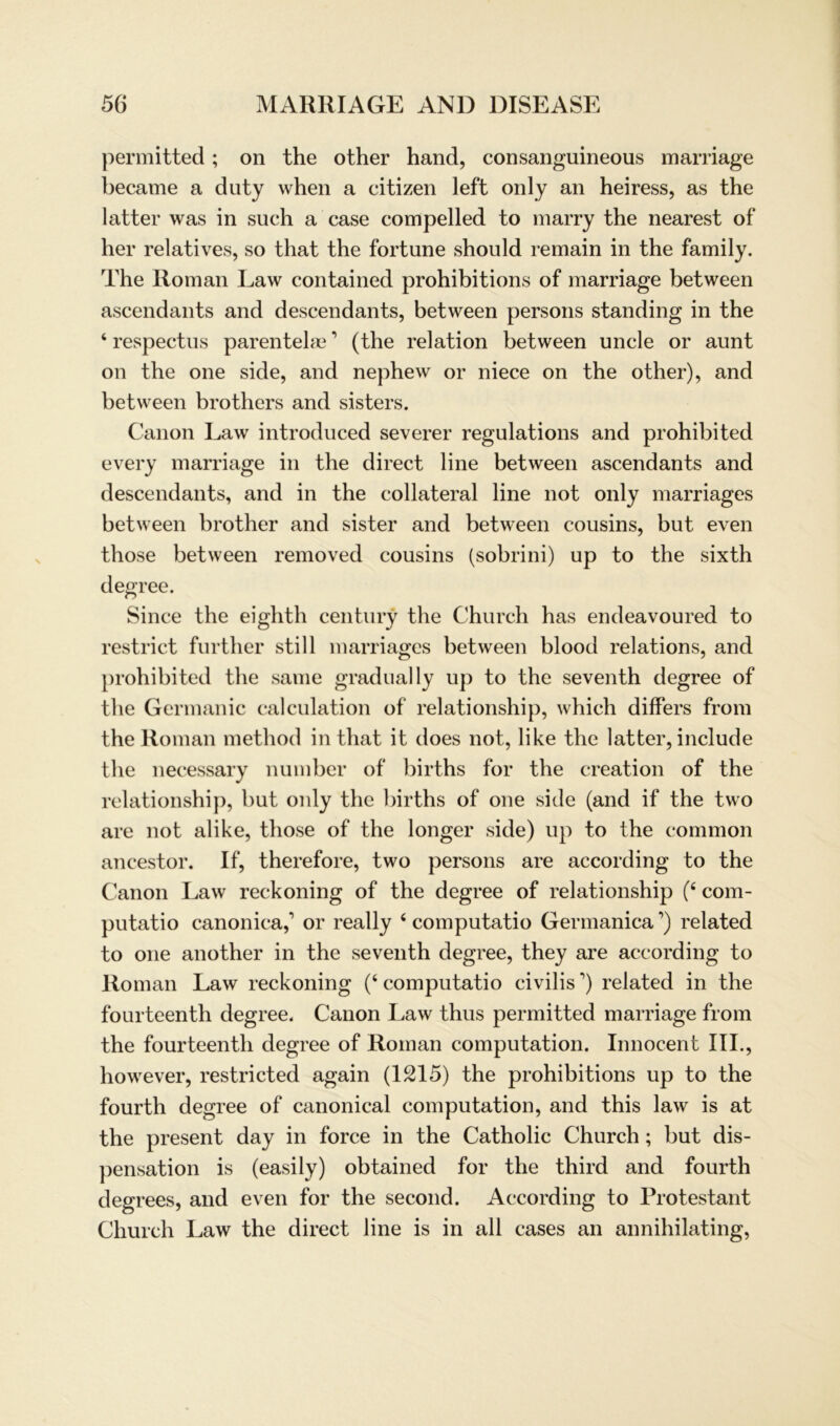 permitted; on the other hand, consanguineous marriage became a duty when a citizen left only an heiress, as the latter was in such a case compelled to marry the nearest of her relatives, so that the fortune should remain in the family. The Roman Law contained prohibitions of marriage between ascendants and descendants, between persons standing in the ‘ respectus parentelae ’ (the relation between uncle or aunt on the one side, and nephew or niece on the other), and between brothers and sisters. Canon Law introduced severer regulations and prohibited every marriage in the direct line between ascendants and descendants, and in the collateral line not only marriages between brother and sister and between cousins, but even those between removed cousins (sobrini) up to the sixth degree. Since the eighth Century the Church has endeavoured to restrict further still marriages between blood relations, and prohibited the same gradnally up to the seventh degree of the Germanic calculation of relationship, which differs from the Roman method in that it does not, like the latter, include the necessary number of births for the creation of the relationship, but only the births of one side (and if the two are not alike, those of the longer side) up to the common ancestor. If, therefore, two persons are according to the Canon Law reckoning of the degree of relationship (6 com- putatio canonica, or really 6 computatio Germanica ’) related to one another in the seventh degree, they are according to Roman Law reckoning (‘ computatio civilis ’) related in the fourteenth degree. Canon Law thus permitted marriage from the fourteenth degree of Roman computation. Innocent III., however, restricted again (1215) the prohibitions up to the fourth degree of canonical computation, and this law is at the present day in force in the Catholic Church; but dis- pensation is (easily) obtained for the third and fourth degrees, and even for the second. According to Protestant Church Law the direct line is in all cases an annihilating,