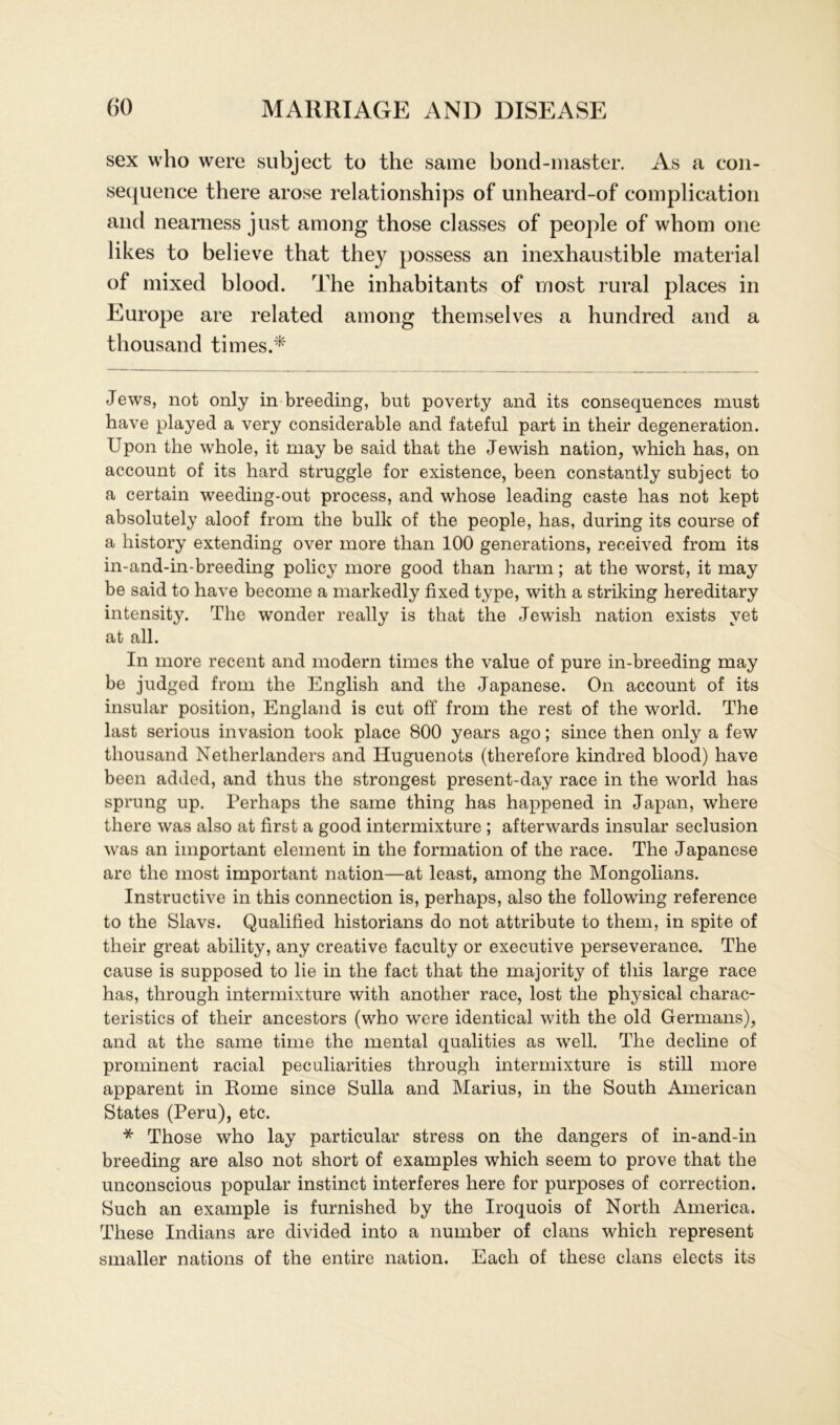 sex who were subject to the same bond-master. As a con- sequence there arose relationships of unheard-of complication and nearness just among those classes of people of whom one likes to believe that they possess an inexhaustible material of mixed blood. The inhabitants of rnost rural places in Europe are related among themselves a hundred and a thousand times.* Jews, not only in breeding, but poverty and its consequences mnst have played a very considerable and fateful part in their degeneration. Upon the whole, it may be said that the Jewish nation, which has, on account of its hard struggle for existence, been constantly subject to a certain weeding-out process, and whose leading caste has not kept absolutely aloof from the bullt of the people, has, during its course of a history extending over more tlian 100 generations, reeeived from its in-and-in-breeding policy more good than harm; at the worst, it may be said to have become a markedly fixed type, with a striking hereditary intensity. The wonder really is that the Jewish nation exists vet at all. In more recent and modern times the value of pure in-breeding may be judged from the English and the Japanese. On account of its insular position, England is cut off from the rest of the world. The last serious invasion took place 800 years ago; since then only a few thousand Netherlanders and Huguenots (therefore kindred blood) have been added, and thus the strongest present-day race in the world has sprung up. Perhaps the same thing has happened in Japan, wliere there was also at first a good intermixture ; afterwards insular seclusion was an important element in the formation of the race. The Japanese are the most important nation—at least, among the Mongolians. Instructive in this connection is, perhaps, also the following reference to the Slavs. Qualified historians do not attribute to them, in spite of their great ability, any Creative faculty or executive perseverance. The cause is supposed to lie in the fact that the majority of this large race has, tlirough intermixture with anotlier race, lost the pl^sical charac- teristics of their ancestors (who were identical with the old Germans), and at the same time the mental qualities as well. The decline of prominent racial peculiarities through intermixture is still more apparent in Rome since Sulla and Marius, in the South American States (Peru), etc. * Those who lay particular stress on the dangers of in-and-in breeding are also not short of examples which seem to prove that the unconscious populär instinct interferes here for purposes of correction. Such an example is furnished by the Iroquois of North America. These Indians are divided into a number of clans which represent smaller nations of the entire nation. Eacli of these clans elects its