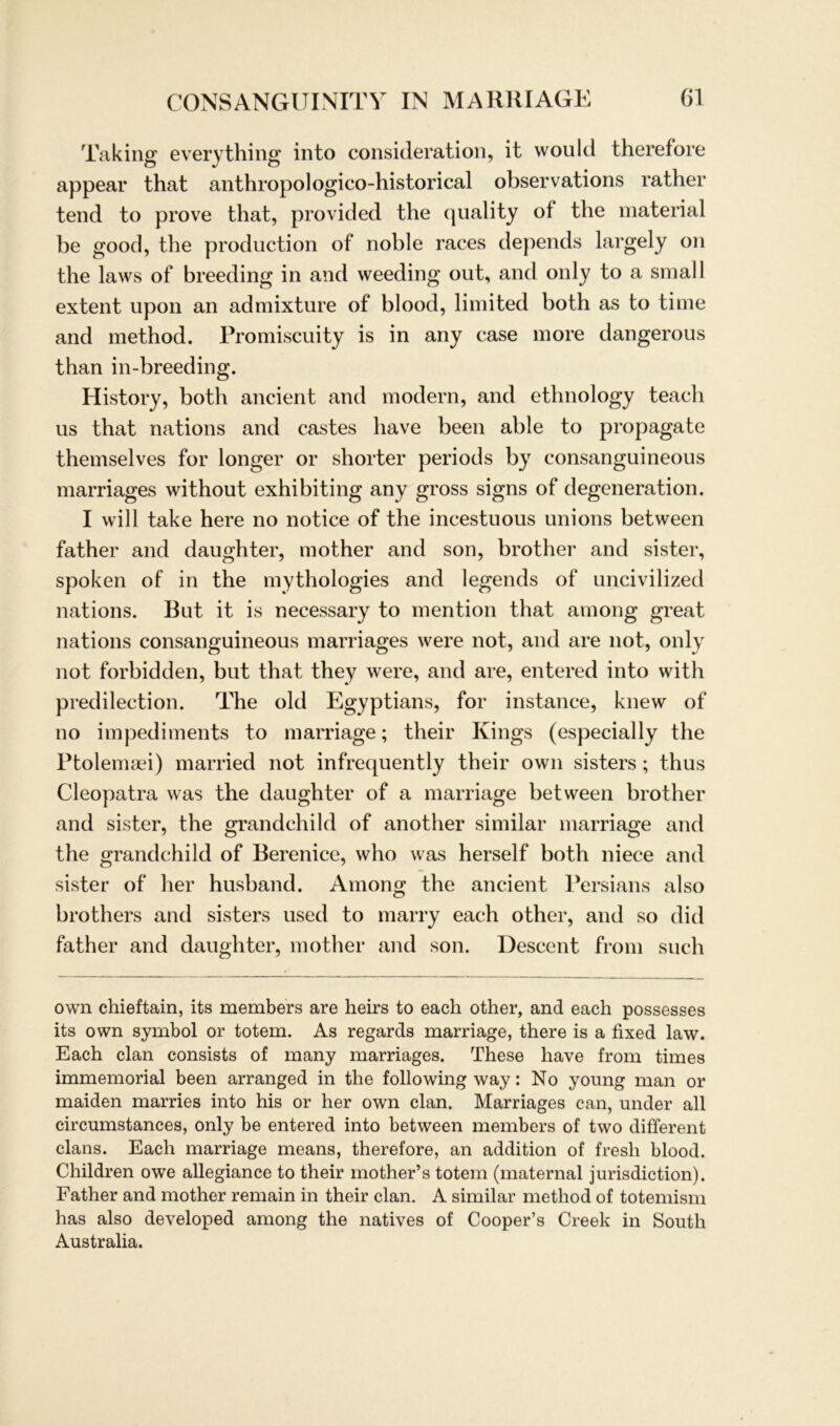 Taking everything into consideration, it would therefore appear that anthropologico-historical observations rather tend to prove that, provided the quality of the material be good, the production of noble races depends largely on the laws of breeding in and weeding out, and only to a small extent upon an admixture of blood, limited both as to time and method. Promiscuity is in any case more dangerous than in-breeding. History, both ancient and modern, and etlmology teacli us that nations and castes liave been able to propagate themselves for longer or shorter periods by consanguineous marriages without exhibiting any gross signs of degeneration. I will take here no notice of the incestuous unions between father and daughter, mother and son, brother and sister, spoken of in the mythologies and legends of uncivilized nations. But it is necessary to mention that among great nations consanguineous marriages were not, and are not, only not forbidden, but that they were, and are, entered into with predilection. The old Egyptians, for instance, knew of no impediments to marriage; their Kings (especially the Ptolemaei) married not infrequently their own sisters; thus Cleopatra was the daughter of a marriage between brother and sister, the grandchild of another similar marriage and the grandchild of Berenice, who was herseif both niece and sister of her husband. Among the ancient Persians also brothers and sisters used to marry each other, and so did father and daughter, mother and son. Descent from such own chieftain, its members are heirs to each other, and each possesses its own symbol or totem. As regards marriage, there is a fixed law. Each clan consists of many marriages. These have from times immemorial been arranged in the following way: No young man or maiden marries into his or her own clan. Marriages can, under all circumstances, only be entered into between members of two different clans. Each marriage means, therefore, an addition of fresh blood. Children owe allegiance to their mother’s totem (maternal jurisdiction). Father and mother remain in their clan. A similar method of totemism has also developed among the natives of Cooper’s Creek in South Australia.