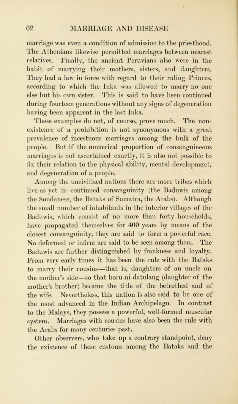 marriage was even a condition of admission to the priesthood. The Athenians likewise permitted marriages between nearest relatives. Final ly, the ancient Peruvians also were in the habit of marry ing their mothers, sisters, and daughters. They had a law in force with regard to their ruling Princes, according to which the Inka was allowed to marry no one eise but his own sister. This is said to have been continued during fourteen generations without any signs of degeneration having been apparent in the last Inka. These examples do not, of course, prove much. The non- existence of a prohibition is not synonymous with a great prevalence of incestuous marriages among the bulk of the people. But if the numerical proportion of consanguineous marriages is not ascertained exactly, it is also not possible to fix their relation to the physical ability, mental development, and degeneration of a people. Among the uncivilized nations tliere are more tribes which live as yet in continued consanguinity (the Baduwis among the Soudanese, the Bataks of Sumatra, the Arabs). Although the small number of inhabitants in the interior villages of the Baduwis, which consist of no more than forty households, have propagated themselves for 400 years by means of the closest consanguinity, they are said to form a powerful race. No deformed or infirm are said to be seen among them. The Baduwis are further distinguished by frankness and loyalty. From very early times it has been the rule with the Bataks to marry their cousins—that is, daughters of an uncle on the mothers side—so that boru-ni-datulang (daughter of the mother s brother) became the title of the betrothed and of the wife. Nevertheless, this nation is also said to be one of the most advanced in the Indian Archipelago. In contrast to the Malays, they possess a powerful, well-formed muscular System. Marriages with cousins have also been the rule with the Arabs for many centuries past. Other observers, who take up a contrary standpoint, deny the existence of these customs among the Bataks and the