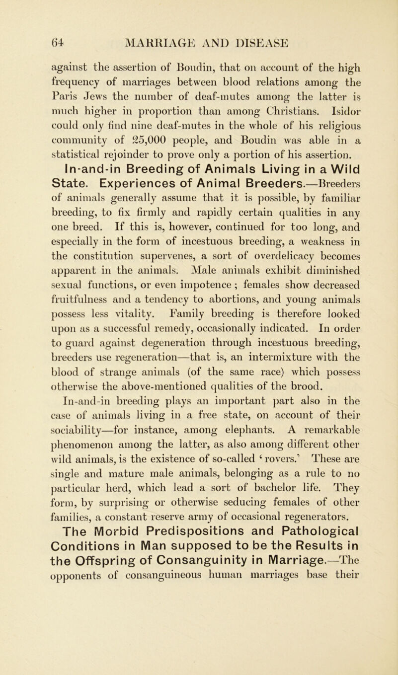 against the assertion of Boudin, that on account of the high frequency of marriages between blood relations among the Paris Jews the number of deaf-mutes among the latter is much higher in proportion than among Christians. Isidor could only find nine deaf-mutes in the whole of his religious community of 25,000 people, and Boudin was able in a statistical rejoinder to prove only a portion of his assertion. In-and-in Breeding of Animais Living in a Wild State. Experiences of Animal Breeders.—Breeders of animals generally assume that it is possible, by familiär breeding, to fix firmly and rapidly certain qualities in any one breed. If this is, however, continued for too long, and especially in the form of incestuous breeding, a weakness in the Constitution supervenes, a sort of overdelicacy becomes apparent in the animals. Male animals exhibit diminished sexual functions, or even impotence ; females show decreased fruitfulness and a tendency to abortions, and young animals possess less vitality. Family breeding is therefore looked upon as a successful remedy, occasionally indicated. In Order to guard against degeneration through incestuous breeding, breeders use regeneration—that is, an intermixture with the blood of stränge animals (of the same race) which possess otherwise the above-mentioned qualities of the brood. In-and-in breeding plays an important part also in the case of animals living in a free state, on account of their sociability—for instance, among elephants. A remarkable phenomenon among the latter, as also among different other wild animals, is the existence of so-called 4 rovers/ These are single and mature male animals, belonging as a rule to no particular herd, which lead a sort of bachelor life. They form, by surprising or otherwise seducing females of other families, a constant reserve army of occasional regenerators. The Morbid Predispositions and Pathological Conditions in Man supposed to be the Results in the Offspring of Consanguinity in Marriage.—The opponents of consanguineous human marriages base their