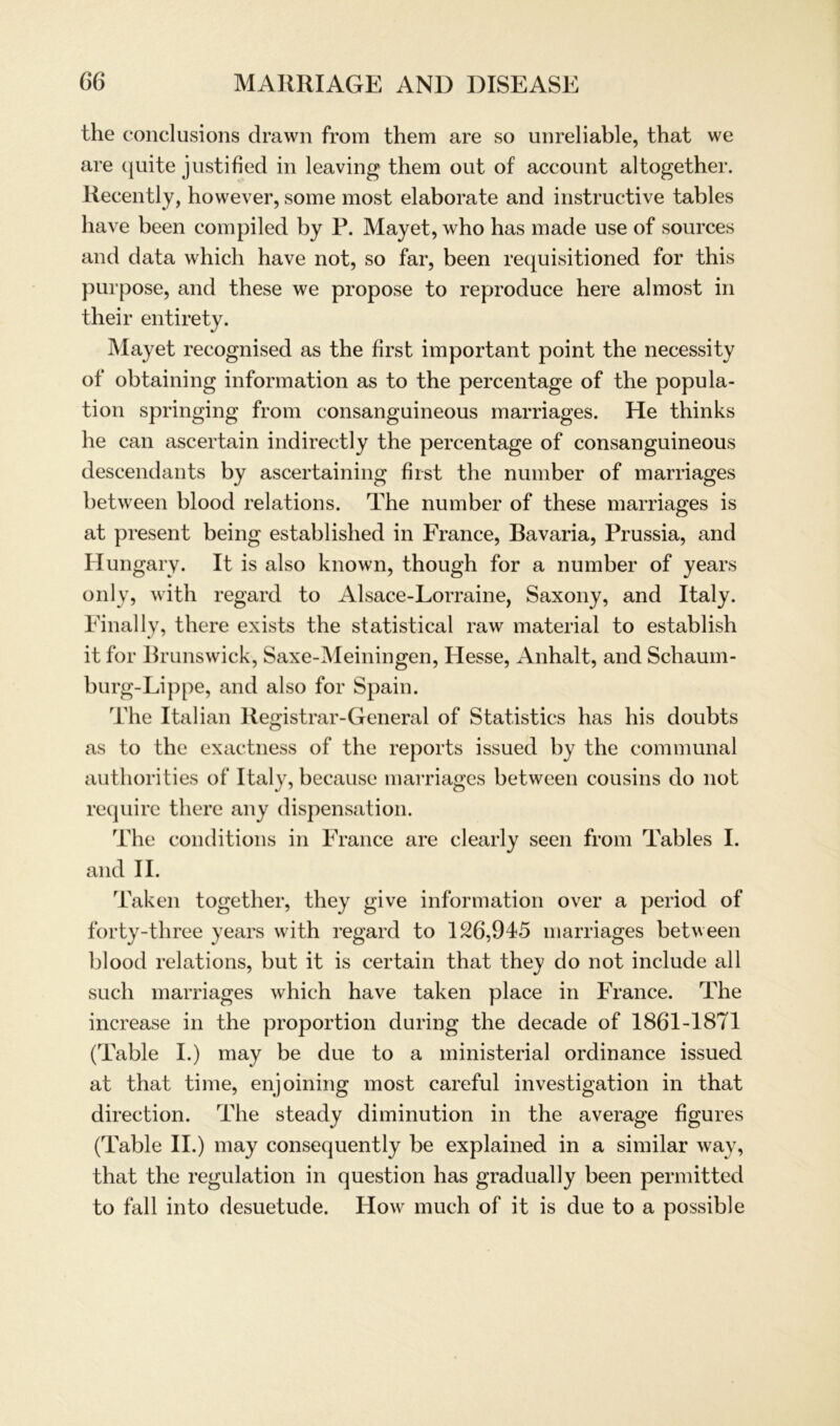 the conclusions drawn from them are so unreliable, that we are quite justified in leaving them out of account altogether. Recently, however, some most elaborate and instructive tables have been compiled by P. Mayet, who has made use of sources and data which have not, so far, been requisitioned for this purpose, and these we propose to reproduce here almost in their entirety. Mayet recognised as the first important point the necessity of obtaining information as to the percentage of the popula- tion springing from consanguineous marriages. He thinks he can ascertain indirectly the percentage of consanguineous descendants by ascertaining first the number of marriages between blood relations. The number of these marriages is at present being established in France, Bavaria, Prussia, and H ungary. It is also known, though for a number of years only, with regard to Alsace-Lorraine, Saxony, and Italy. Final ly, there exists the Statistical raw material to establish it for Brunswick, Saxe-Meiningen, Hesse, Anhalt, and Schaum- burg-Lippe, and also for Spain. The Italian Registrar-General of Statistics has his doubts as to the exactness of the reports issued by the communal authorities of Italy, because marriages between cousins clo not require there any dispensation. The conditions in France are clearly seen from Tables I. and II. Taken together, they give information over a period of forty-three years with regard to 126,945 marriages between blood relations, but it is certain that they do not include all such marriages which have taken place in France. The increase in the proportion during the decade of 1861-1871 (Table I.) may be due to a ministerial ordinance issued at that time, enjoining most careful investigation in that direction. The steady diminution in the average figures (Table II.) may consequently be explained in a similar way, that the regulation in question has gradually been permitted to fall into desuetude. How mueh of it is due to a possible