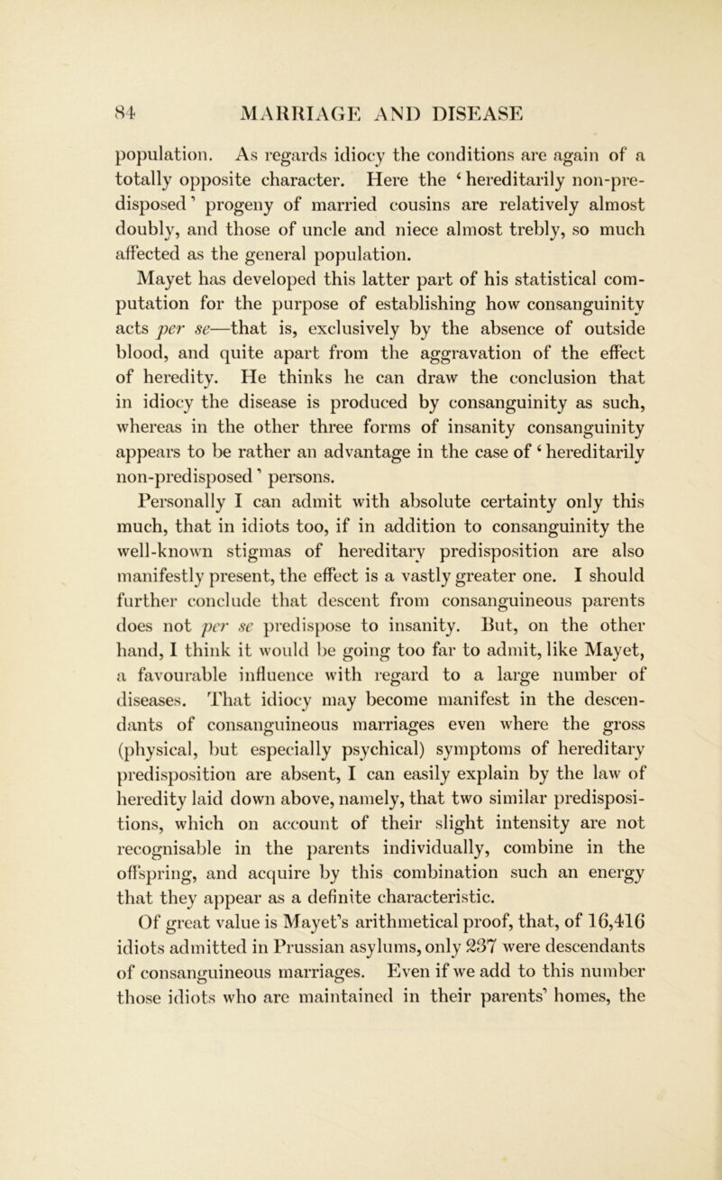 population. As regards idiocy the conditions are again of a totally opposite character. Here the 6 hereditarily non-pre- disposed’ progeny of married cousins are relatively almost doubly, and those of uncle and niece almost trebly, so much affected as the general population. Mayet has developed this latter part of his statistical com- putation for the purpose of establishing how consanguinitv acts per se—that is, exclusively by the absence of outside blood, and quite apart from the aggravation of the effect of heredity. He thinks he can draw the conclusion that in idiocy the disease is produced by consanguinity as such, whereas in the other three forms of insanity consanguinity appears to be rather an advantage in the case of ‘ hereditarily non-predisposed’ persons. Personal ly I can admit with absolute certainty only this much, that in idiots too, if in addition to consanguinity the well-known stigmas of hereditary predisposition are also manifestly present, the effect is a vastly greater one. I should further conclude that descent from consanguineous parents does not per se predispose to insanity. But, on the other hand, I think it would be going too far to admit, like Mayet, a favourable influence with regard to a large number of diseases. That idiocy may become manifest in the descen- dants of consanguineous marriages even where the gross (physical, but especially psychical) Symptoms of hereditary predisposition are absent, I can easily explain by the law of heredity laid down above, namely, that two similar predisposi- tions, which on account of their slight intensity are not recognisable in the parents individually, combine in the offspring, and acquire by this combination such an energy that they appear as a definite characteristic. Of great value is Mayet's arithmetical proof, that, of 16,416 idiots admitted in Prussian asylums, only 237 were descendants of consanguineous marriages. Even if we add to this number those idiots who are maintained in their parents' homes, the