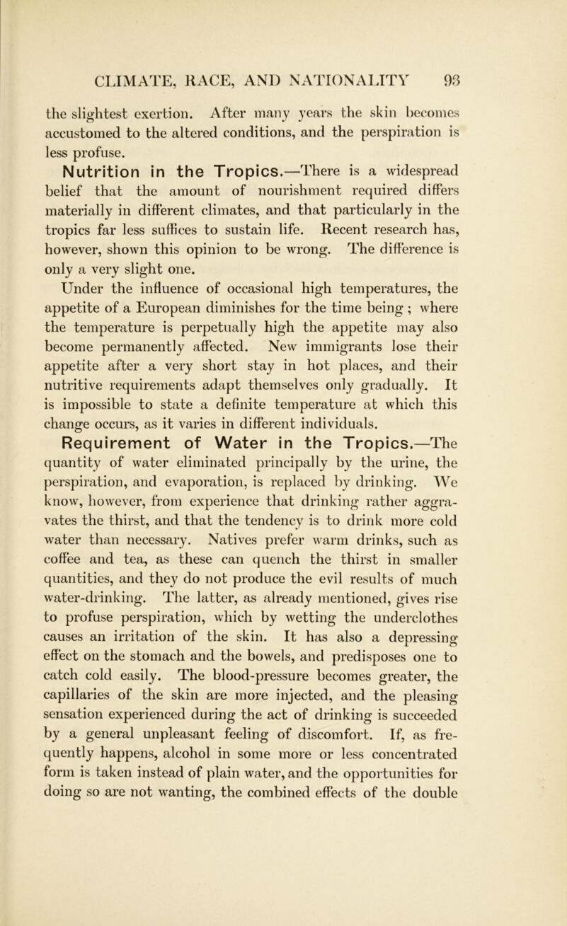 the slightest exertion. After many years the skin becomes accustomed to the altered conditions, and the perspiration is less profuse. Nutrition in the Tropics.—There is a widespread belief that the amount of nourishment required differs materially in different climates, and that particularly in the tropics far less suffices to sustain life. Recent research has, however, shown this opinion to be wrong. The difference is only a very slight one. Under the influence of occasional high temperatures, the appetite of a European diminishes for the time being ; where the temperature is perpetually high the appetite may also become permanently affected. New immigrants lose their appetite after a very short stay in hot places, and their nutritive requirements adapt themselves only gradually. It is impossible to state a definite temperature at which this change occurs, as it varies in different individuals. Requirement of Water in the Tropics.—The quantity of water eliminated principally by the urine, the perspiration, and evaporation, is replaced by drinking. We know, however, from experience that drinking rather aggra- vates the thirst, and that the tendency is to drink more cold water than necessary. Natives prefer warm drinks, such as coffee and tea, as these can quench the thirst in smaller quantities, and they do not produce the evil results of much water-drinking. The latter, as already mentioned, gives rise to profuse perspiration, which by wetting the underclothes causes an irritation of the skin. It has also a depressing effect on the stomach and the bowels, and predisposes one to catch cold easily. The blood-pressure becomes greater, the capillaries of the skin are more injected, and the pleasing Sensation experienced during the act of drinking is succeeded by a general unpleasant feeling of discomfort. If, as fre- quently happens, alcohol in some more or less concentrated form is taken instead of plain water, and the opportunities for doing so are not wanting, the combined effects of the double