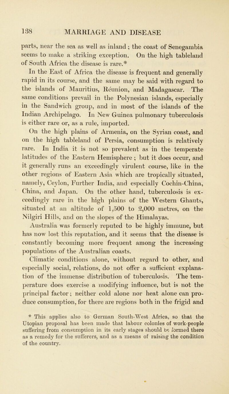 parts, near the sea as well as inland; the coast of Senegambia seems to make a striking exception. On the high tableland of South Africa the disease is rare.* In the East of Africa the disease is frequent and generally rapid in its course, and the same may be said with regard to the islands of Mauritius, Reunion, and Madagascar. The same conditions prevail in the Polynesian islands, especially in the Sandwich group, and in most of the islands of the Indian Archipelago. In New Guinea pulmonary tuberculosis is either rare or, as a rule, imported. On the high plains of Armenia, on the Syrian coast, and on the high tableland of Persia, consumption is relatively rare. In India it is not so prevalent as in the temperate latitudes of the Eastern Hemisphere ; but it does occur, and it generally runs an exceedingly virulent course, like in the other regions of Eastern Asia which are tropically situated, namely, Ceylon, Further India, and especially Cochin-China, China, and Japan. On the other hand, tuberculosis is ex- ceedingly rare in the high plains of the Western Ghauts, situated at an altitude of 1,500 to 2,000 metres, on the Nilgiri Hills, and on the slopes of the Himalayas. Australia was formerly reputed to be highly immune, but has now lost this reputation, and it seems that the disease is constantly becoming more frequent among the increasing populations of the Australian coasts. Climatic conditions alone, without regard to other, and especially social, relations, do not öfter a sufficient explana- tion of the immense distribution of tuberculosis. The tem- perature does exercise a modifying influence, but is not the principal factor; neither cold alone nor heat alone can pro- duce consumption, for there are regions both in the frigid and * This applies also to German South-West Africa, so that the Utopian proposal has been made that labour colonies of work-people suffering from consumption in its early stages should be formed there as a remedy for the sufferers, and as a means of raising the condition of the country.
