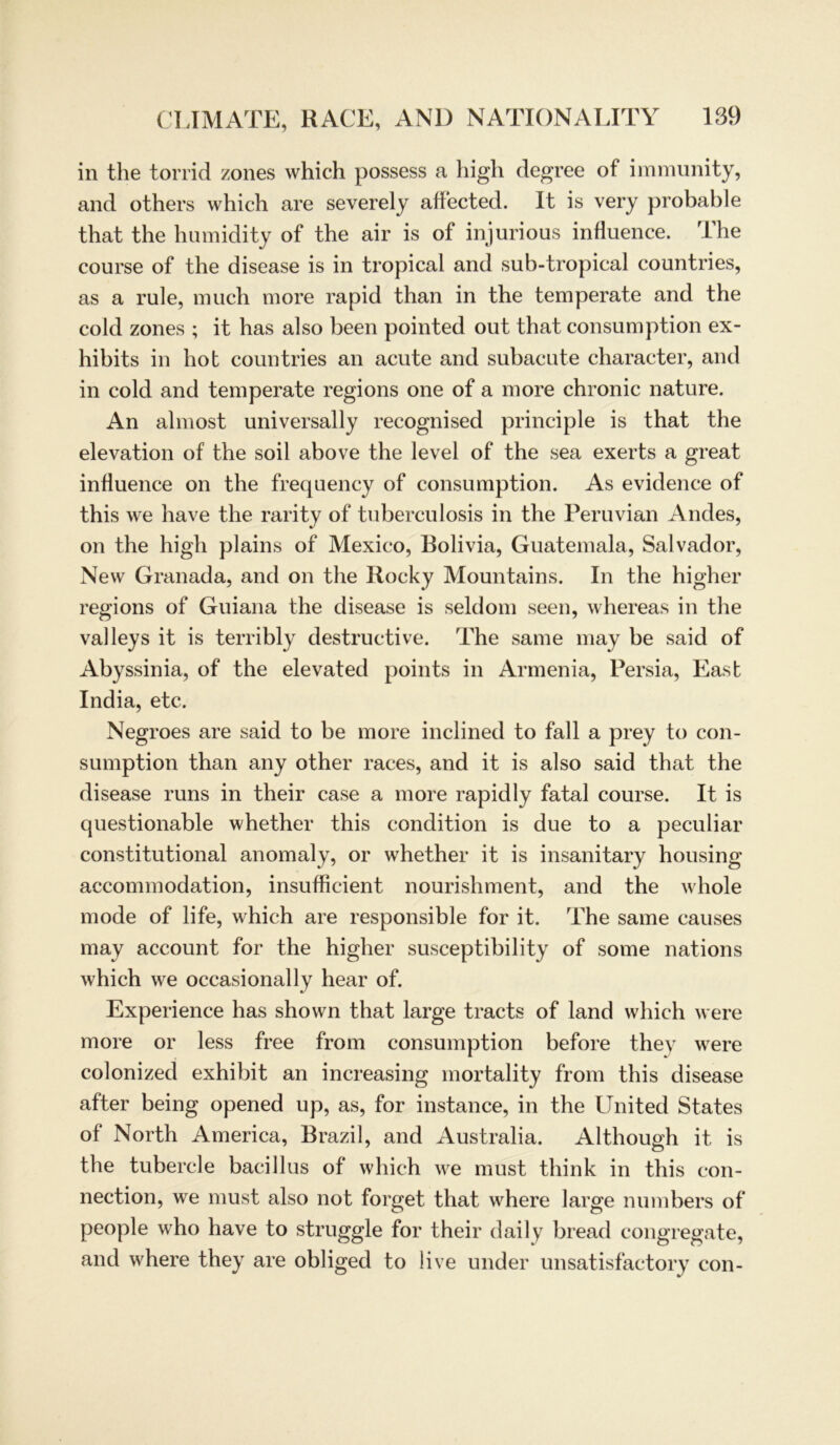 in the torrid zones which possess a high degree of immunity, and others which are severely affected. 1t is very probable that the humidity of the air is of injurious influence. The course of the disease is in tropical and sub-tropical countries, as a rule, much more rapid than in the temperate and the cold zones ; it has also been pointed out that consumption ex- hibits in hot countries an acute and subacute character, and in cold and temperate regions one of a more chronic nature. An almost universally recognised principle is that the elevation of the soil above the level of the sea exerts a great influence on the frequency of consumption. As evidence of this we have the rarity of tuberculosis in the Peruvian Andes, on the high plains of Mexico, Bolivia, Guatemala, Salvador, New Granada, and on the Rocky Mountains. In the higher regions of Guiana the disease is seldom seen, whereas in the valleys it is terribly destructive. The same may be said of Abyssinia, of the elevated points in Armenia, Persia, East India, etc. Negroes are said to be more inclined to fall a prey to con- sumption than any other races, and it is also said that the disease runs in their case a more rapid ly fatal course. It is questionable whether this condition is due to a peculiar constitutional anomaly, or whether it is insanitary housing accommodation, insufficient nourishment, and the whole mode of life, which are responsible for it. The same causes may account for the higher susceptibility of some nations which we occasionally hear of. Experience has shown that large tracts of land which were more or less free from consumption before they were colonized exhibit an increasing mortality from this disease after being opened up, as, for instance, in the United States of North America, Brazil, and Australia. AlthouMi it is the tubercle bacillus of which we must think in this con- nection, we must also not forget that where large numbers of people who have to struggle for their daily bread congregate, and where they are obliged to live under unsatisfactory con-