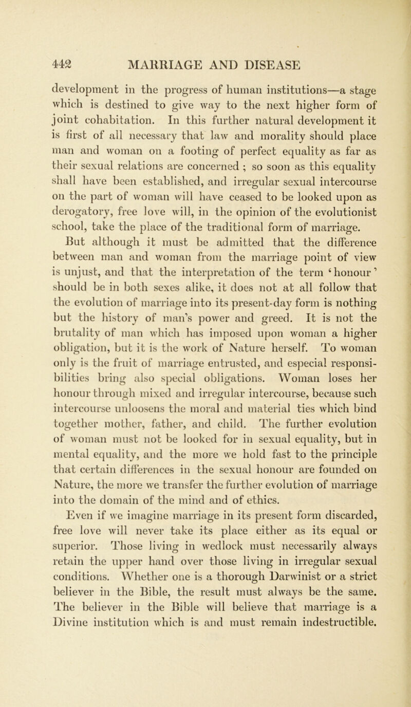 development in the progress of human institutions—a stage which is destined to give way to the next higher form of joint cohabitation. In this further natural development it is first of all necessary that law and morality should place man and woman on a footing of perfect equality as far as their sexual relations are concerned ; so soon as this equality shall have been established, and irregulär sexual intercourse on the part of woman will have ceasecl to be looked upon as derogatory, free love will, in the opinion of the evolutionist school, take the place of the traditional form of marriage. Rut although it must be admitted that the difference between man and woman from the marriage point of view is unjust, and that the interpretation of the term ‘honour’ should be in both sexes alike, it does not at all follow that the evolution of marriage into its present-day form is nothing but the history of mans power and greed. It is not the brutality of man which has imposed upon woman a higher Obligation, but it is the work of Nature herseif. To woman only is the fruit of marriage entrusted, and especial responsi- bilities bring also special obligations. Woman loses her honour through mixed and irregulär intercourse, because such intercourse unloosens the moral and material ties which bind together mother, father, and child. The further evolution of woman must not be looked for in sexual equality, but in mental equality, and the more we hold fast to the principle that certain differences in the sexual honour are founded on Nature, the more we transfer the further evolution of marriage into the domain of the mind and of ethics. Even if we imagine marriage in its present form discarded, free love will never take its place either as its equal or superior. Those living in wedlock must necessarily always retain the upper hand over those living in irregulär sexual conditions. Whether one is a thorough Darwinist or a strict believer in the Bible, the result must always be the same. The believer in the Bible will believe that marriage is a Divine institution which is and must remain indestructible.