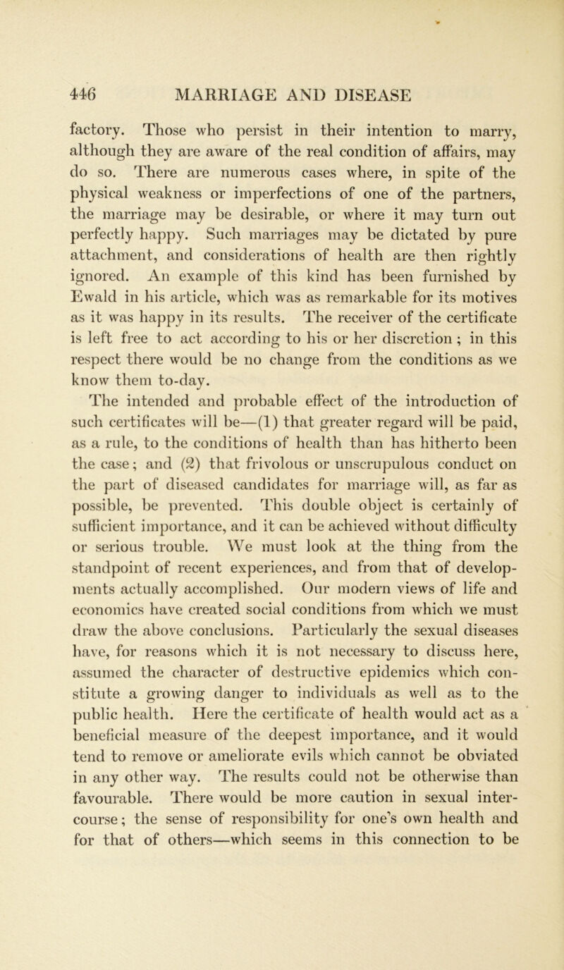 factory. Those who persist in their intention to marry, although they are aware of the real condition of affairs, may do so. There are numerous cases where, in spite of the physical weakness or imperfections of one of the partners, the marriage may he desirable, or where it may turn out perfectly happy. Such marriages may be dictated by pure attachment, and considerations of health are then right! y ignored. An example of this kind has been furnished by Ewald in his article, which was as remarkable for its motives as it was happy in its results. The receiver of the certificate is left free to act according to his or her discretion ; in this respect there would be no change from the conditions as we know them to-day. The intended and probable effect of the introduction of such certificates will be—(1) that greater regard will be paid, as a rule, to the conditions of health than has hitherto been the case; and (2) that frivolous or unscrupulous conduct on the part of diseased candidates for marriage will, as far as possible, be prevented. This double object is certainly of sufficient importance, and it can be achieved without difficulty or serious trouble. We must look at the thing from the standpoint of recent experiences, and from that of develop- ments actually accomplished. Our modern views of life and economics have created social conditions from which we must draw the above conclusions. Particularly the sexual diseases have, for reasons which it is not necessary to discuss here, assumed the character of destructive epidemics which con- stitute a growing danger to individuals as well as to the public health. Here the certificate of health would act as a beneficial measure of the deepest importance, and it would tend to remove or ameliorate evils which cannot be obviated in any other way. The results could not be otherwise than favourable. There would be more caution in sexual inter- course; the sense of responsibility for one's own health and for that of others—which seems in this connection to be
