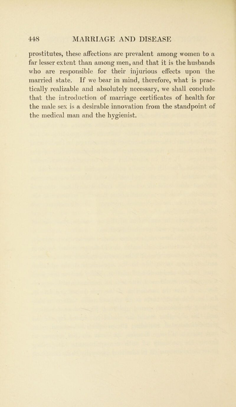 prostitutes, these affections are prevalent among women to a far lesser extent than among men, and that it is the husbands who are responsible for their injurious efFects upon the married state. If we bear in mind, therefore, what is prac- tica] ly realizable and absolutely necessary, we shall conclude that the introduction of marriage certificates of health for the male sex is a desirable innovation from the standpoint of the medical man and the hygienist.