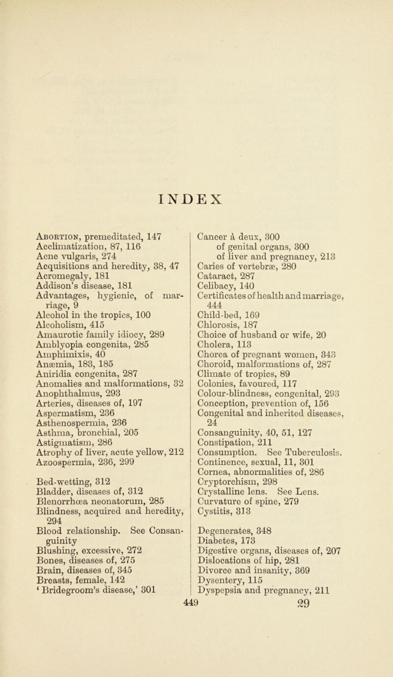 Abortion, premeditated, 147 Acclimatization, 87, 116 Acne vulgaris, 274 Acquisitions and heredity, 38, 47 Acromegaly, 181 Addison’s disease, 181 Advantages, hygienic, of mar- riage, 9 Alcohol in the tropics, 100 Alcoholism, 415 Amaurotic family idiocy, 289 Amblyopia congenita, 285 Amphimixis, 40 Aneemia, 183, 185 Aniridia congenita, 287 Anomalies and inalforinations, 32 Anopkthalmus, 293 Arteries, diseases of, 197 Aspermatism, 236 Asthenospermia, 236 Asthma, bronchial, 205 Astigmatism, 286 Atrophy of liver, acute yellow, 212 Azoospermia, 236, 299 Bed-wetting, 312 Bladder, diseases of, 312 Blenorrhcea neonatorum, 285 Blindness, acquired and heredity, 294 Blood relationship. See Consan- guinity Blushing, excessive, 272 Bones, diseases of, 275 Brain, diseases of, 345 Breasts, female, 142 ‘ Bridegroom’s disease,’ 301 Cancer a deux, 300 of genital organs, 300 of liver and pregnancy, 213 Caries of vertebrae, 280 Cataract, 287 Celibacy, 140 Certificates of health and marriage 444 Child-bed, 169 Chlorosis, 187 Choice of husband or wife, 20 Cholera, 113 Chorea of pregnant women, 343 Choroid, malformations of, 287 Climate of tropics, 89 Colonies, favoured, 117 Colour-blindness, congenital, 293 Conception, prevention of, 156 Congenital and inherited diseases 24 Consanguinity, 40, 51, 127 Constipation, 211 Consumption. See Tuberculosis. Continence, sexual, 11, 301 Cornea, abnormalities of, 286 Cryptorchism, 298 Crystalline lens. See Lens. Curvature of spine, 279 Cystitis, 313 Degenerates, 348 Diabetes, 173 Digestive organs, diseases of, 207 Dislocations of hip, 281 Divorce and insanity, 369 Dysentery, 115 Dyspepsia and pregnancy, 211 > 29