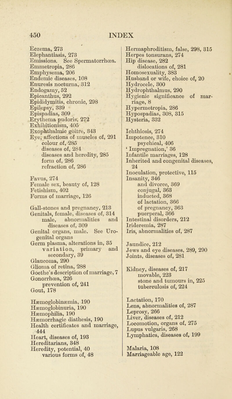 Eczema, 273 Elephantiasis, 273 Emissions. See Spermatorrhcea. Emmetropia, 286 Emphysema, 206 Endemie diseases, 108 Enuresis nocturna, 312 Endogamy, 52 Epicanthus, 292 Epididymitis, chronic, 298 Epilepsy, 339 Epispadias, 309 Erythema pudoris, 272 Exhibitionism, 405 Exophthalmic goitre, 343 Eye, affections of muscles of, 291 colour of, 285 diseases of, 284 diseases and heredity, 285 form of, 286 refraction of, 286 Favus, 274 Female sex, beauty of, 128 Fetishism, 402 Forms of marriage, 126 Gall-stones and pregnancy, 213 Genitals, female, diseases of, 314 male, abnormalities and diseases of, 309 Genital organs, male. See Uro- genital organs Germ plasma, alterations in, 35 Variation, primary and secondary, 39 Glaucoma, 290 Glioma of retina, 288 Goethe’s description of marriage, 7 Gonorrhoea, 226 prevention of, 241 Gout, 178 Hsemoglobinöemia, 190 Haemoglobinuria, 190 Hsemophilia, 190 Haemorrhagic diathesis, 190 Health certificates and marriage, 444 Heart, diseases of, 193 Hereditarians, 348 Heredity, potential, 40 various forms of, 48 Hermaphroditism, false, 298, 315 Herpes tonsurans, 274 Hip disease, 282 dislocations of, 281 Homosexuality, 383 Husband or wife, choice of, 20 Hydrocele, 300 Hydrophthalmus, 290 Hygienic significance of mar- riage, 8 Hypermetropia, 286 Hypospadias, 308, 315 Hysteria, 332 Iclithiosis, 274 Impotence, 310 psychical, 406 ‘ Impregnation,’ 36 Infantile marriages, 128 Inherited and congenital diseases, 24 Inoculation, protective, 115 Insanity, 346 and divorce, 369 conjugal, 363 inducted, 368 of lactation, 366 of pregnancy, 363 puerperal, 366 Intestinal disorders, 212 Irideremia, 287 Iris, abnormalities of, 287 Jaundice, 212 Jews and eye diseases, 289, 290 Joints, diseases of, 281 Kidney, diseases of, 217 movable, 223 stone and tumours in, 225 tuberculosis of, 224 Lactation, 170 Lens, abnormalities of, 287 Leprosy, 266 Liver, diseases of, 212 Locomotion, organs of, 275 Lupus vulgaris, 268 Lymphatics, diseases of, 199 Malaria, 108 Marriageable age, 122