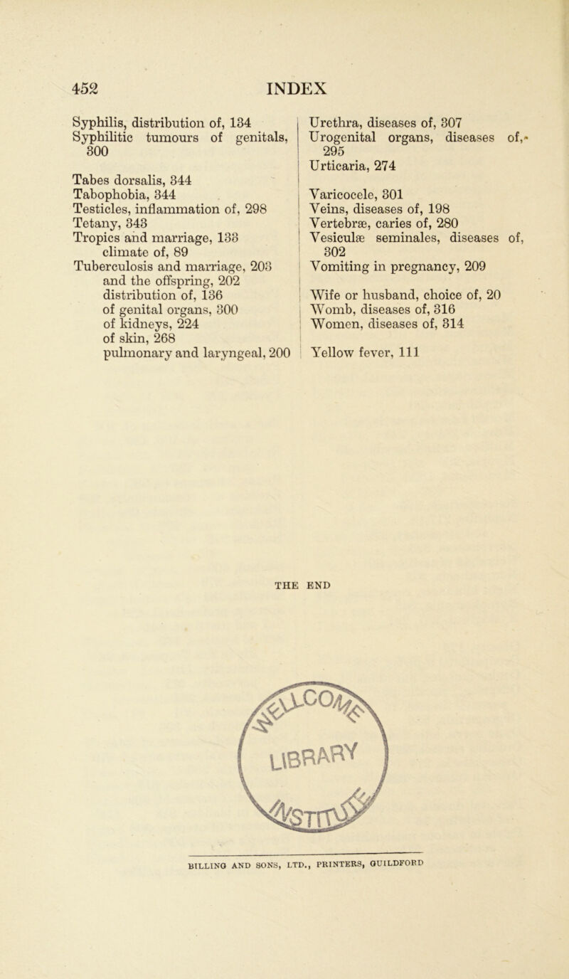 Syphilis, distribution of, 134 Syphilitic tumours of genitals, 300 Tabes dorsalis, 344 Tabophobia, 344 Testicles, inflammation of, 298 Tetany, 343 Tropics and marriage, 138 climate of, 89 Tuberculosis and marriage, 208 and the offspring, 202 distribution of, 136 of genital Organs, 300 of kidneys, 224 of skin, 268 pulmonary and laryngeal, 200 Urethra, diseases of, 307 Urogenital organs, diseases of, 295 Urticaria, 274 Yaricocele, 301 Yeins, diseases of, 198 Yertebrae, caries of, 280 Vesiculae seminales, diseases of, 302 Vomiting in pregnancy, 209 Wife or husband, choice of, 20 VYomb, diseases of, 316 Women, diseases of, 314 Yellow fever, 111 THE END BILLING AND SONS, LTD., PRINTERS, GUILDFOBD