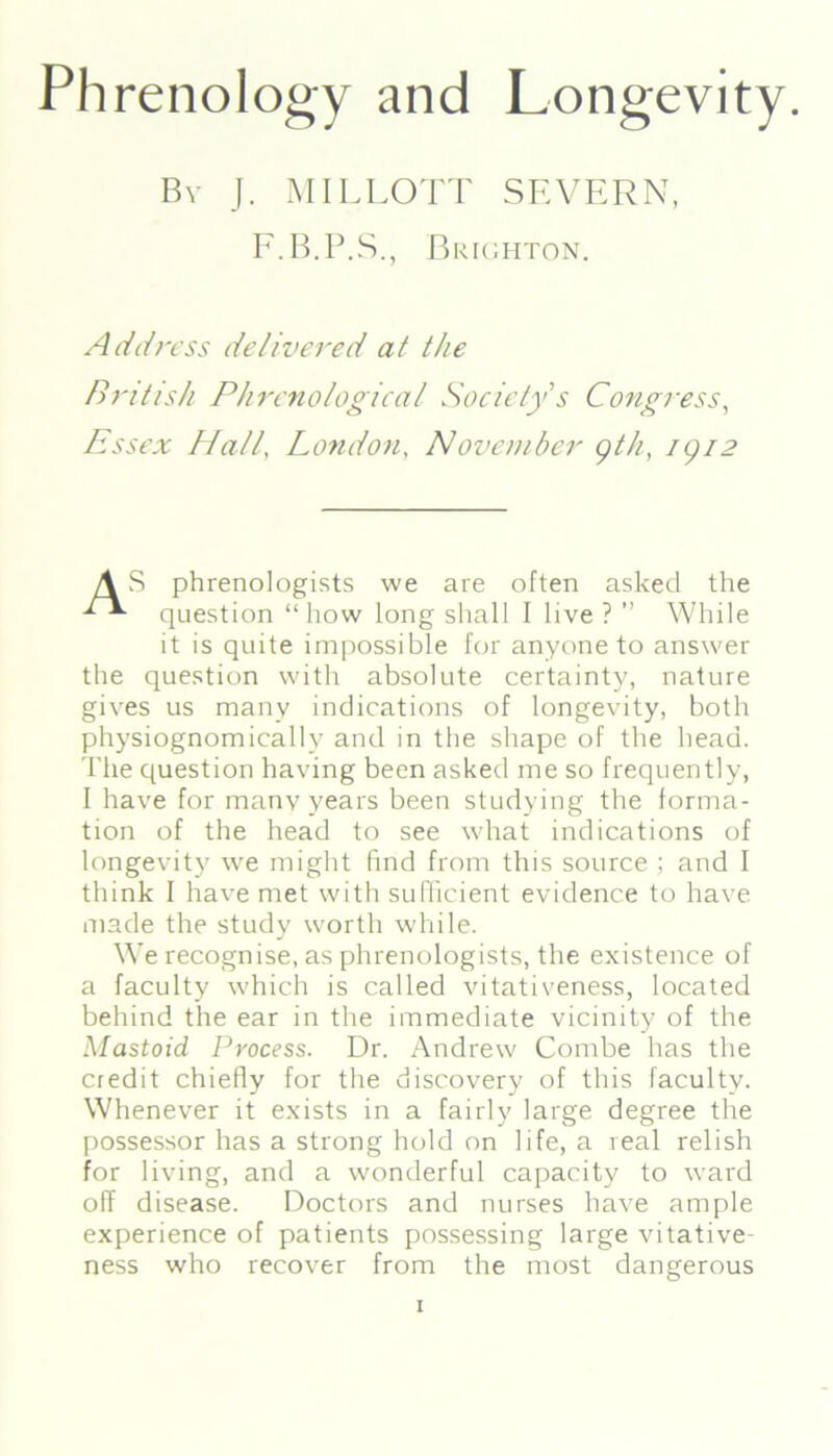 Phrenology and Longevity. By J. MILLOTT SEVERN, F.B.P.S., Brighton. Address delivered at the British Phrenological Society s Congress, Essex Hall, London, November gth, igi2 AS phrenologists we are often asked the question “how long shall I live ? ” While it is quite impossible for anyone to answer the question with absolute certainty, nature gives us many indications of longevity, both physiognomically and in the shape of the head. The question having been asked me so frequently, I have for many years been studying the forma- tion of the head to see what indications of longevity we might find from this source ; and I think I have met with sufficient evidence to have made the study worth while. We recognise, as phrenologists, the existence of a faculty which is called vitativeness, located behind the ear in the immediate vicinity of the Mastoid Process. Dr. Andrew Combe has the credit chiefly for the discovery of this faculty. Whenever it exists in a fairly large degree the possessor has a strong hold on life, a real relish for living, and a wonderful capacity to ward off disease. Doctors and nurses have ample experience of patients possessing large vitative- ness who recover from the most dangerous