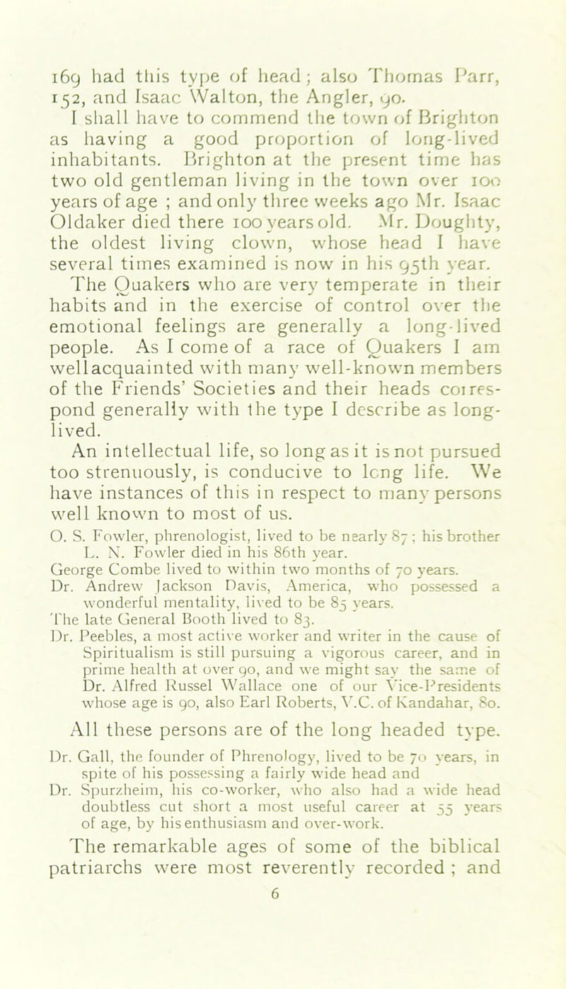 169 had this type of head; also Thomas Parr, 152, and Isaac Walton, the Angler, 90. I shall have to commend the town of Brighton as having a good proportion of long-lived inhabitants. Brighton at the present time has two old gentleman living in the town over 100 years of age ; and only three weeks ago Mr. Isaac Oldaker died there 100 years old. Mr. Doughty, the oldest living clown, whose head I have several times examined is now in his 95th year. The Quakers who are very temperate in their habits and in the exercise of control over the emotional feelings are generally a long-lived people. As I come of a race of Quakers I am wellacquainted with many well-known members of the Friends’ Societies and their heads coires- pond generally with the type I describe as long- lived. An intellectual life, so long as it is not pursued too strenuously, is conducive to long life. We have instances of this in respect to many persons well known to most of us. O. S. Fowler, phrenologist, lived to be nearly 87; his brother L. N. Fowler died in his 86th year. George Combe lived to within two months of 70 years. Dr. Andrew Jackson Davis, America, who possessed a wonderful mentality, lived to be 83 years. The late General Booth lived to 83. Dr. Peebles, a most active worker and writer in the cause of Spiritualism is still pursuing a vigorous career, and in prime health at over go, and we might say the same of Dr. Alfred Russel Wallace one of our Vice-Presidents whose age is go, also Earl Roberts, V.C. of Kandahar, 80. All these persons are of the long headed type. Dr. Gall, the founder of Phrenology, lived to be 70 years, in spite of his possessing a fairly wide head and Dr. Spurzheim, his co-worker, who also had a wide head doubtless cut short a most useful career at 55 years of age, by his enthusiasm and over-work. The remarkable ages of some of the biblical patriarchs were most reverently recorded ; and