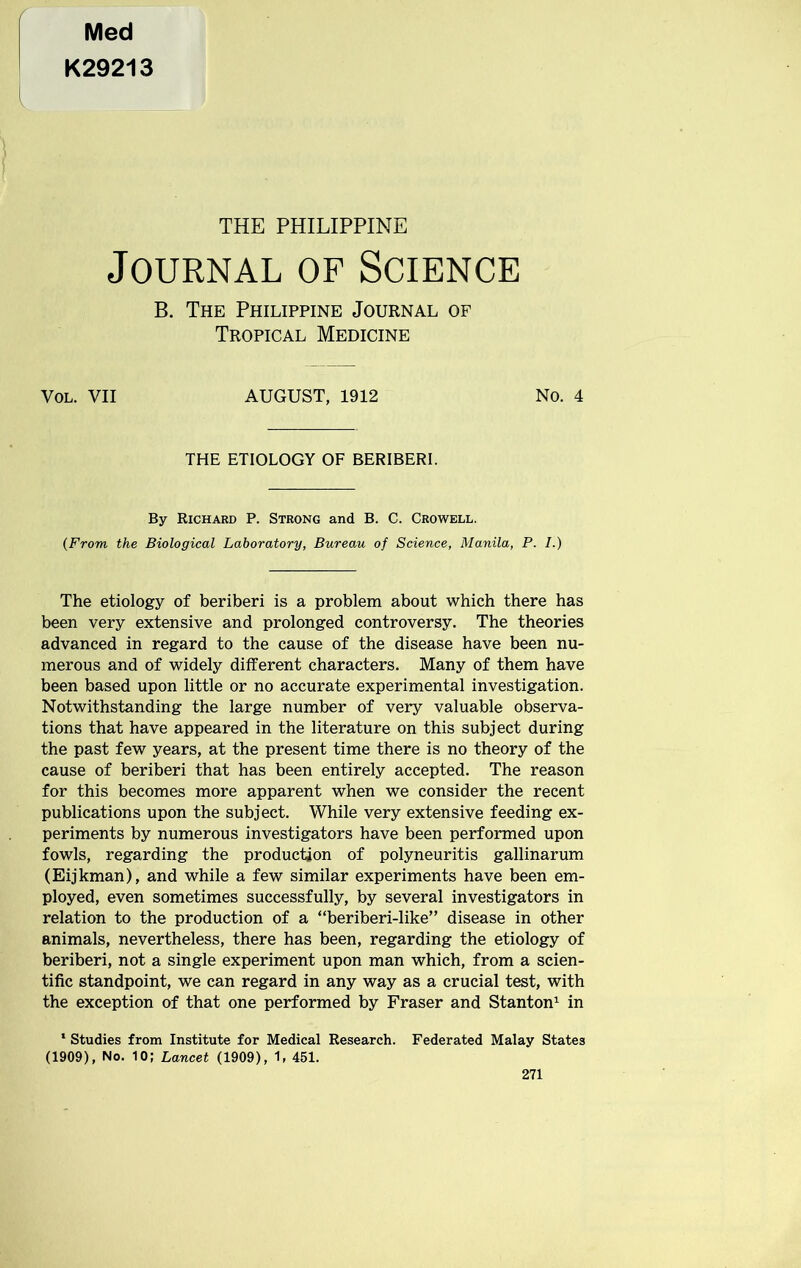 Med K29213 THE PHILIPPINE Journal of Science B. The Philippine Journal of Tropical Medicine Vol. VII AUGUST, 1912 No. 4 THE ETIOLOGY OF BERIBERI. By Richard P. Strong and B. C. Crowell. {From the Biological Laboratory, Bureau of Science, Manila, P. I.) The etiology of beriberi is a problem about which there has been very extensive and prolonged controversy. The theories advanced in regard to the cause of the disease have been nu- merous and of widely different characters. Many of them have been based upon little or no accurate experimental investigation. Notwithstanding the large number of very valuable observa- tions that have appeared in the literature on this subject during the past few years, at the present time there is no theory of the cause of beriberi that has been entirely accepted. The reason for this becomes more apparent when we consider the recent publications upon the subject. While very extensive feeding ex- periments by numerous investigators have been performed upon fowls, regarding the production of polyneuritis gallinarum (Eijkman), and while a few similar experiments have been em- ployed, even sometimes successfully, by several investigators in relation to the production of a “beriberi-like” disease in other animals, nevertheless, there has been, regarding the etiology of beriberi, not a single experiment upon man which, from a scien- tific standpoint, we can regard in any way as a crucial test, with the exception of that one performed by Fraser and Stanton1 in ‘ Studies from Institute for Medical Research. Federated Malay States (1909), No. 10; Lancet (1909), 1, 451.