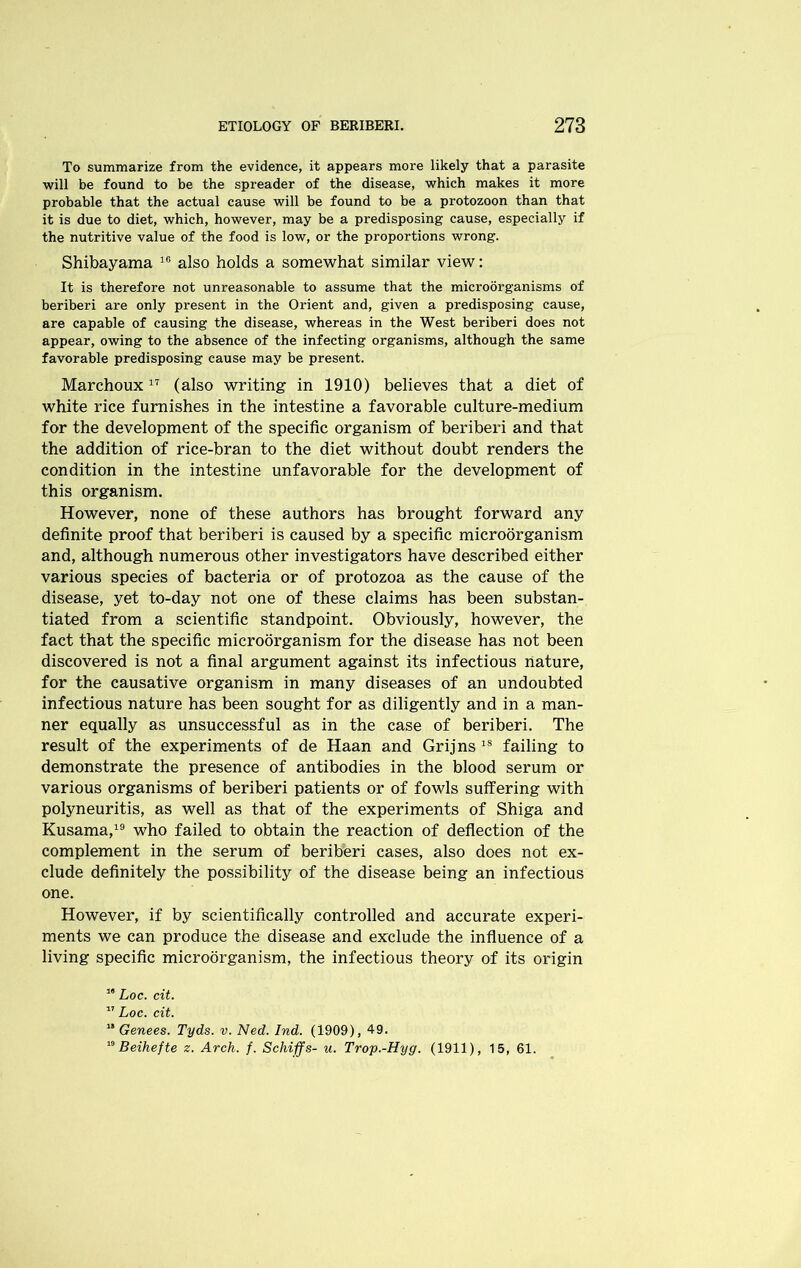 To summarize from the evidence, it appears more likely that a parasite will be found to be the spreader of the disease, which makes it more probable that the actual cause will be found to be a protozoon than that it is due to diet, which, however, may be a predisposing cause, especially if the nutritive value of the food is low, or the proportions wrong. Shibayama 10 also holds a somewhat similar view: It is therefore not unreasonable to assume that the microorganisms of beriberi are only present in the Orient and, given a predisposing cause, are capable of causing the disease, whereas in the West beriberi does not appear, owing to the absence of the infecting organisms, although the same favorable predisposing cause may be present. Marchoux17 (also writing in 1910) believes that a diet of white rice furnishes in the intestine a favorable culture-medium for the development of the specific organism of beriberi and that the addition of rice-bran to the diet without doubt renders the condition in the intestine unfavorable for the development of this organism. However, none of these authors has brought forward any definite proof that beriberi is caused by a specific microorganism and, although numerous other investigators have described either various species of bacteria or of protozoa as the cause of the disease, yet to-day not one of these claims has been substan- tiated from a scientific standpoint. Obviously, however, the fact that the specific microorganism for the disease has not been discovered is not a final argument against its infectious nature, for the causative organism in many diseases of an undoubted infectious nature has been sought for as diligently and in a man- ner equally as unsuccessful as in the case of beriberi. The result of the experiments of de Haan and Grijns18 failing to demonstrate the presence of antibodies in the blood serum or various organisms of beriberi patients or of fowls suffering with polyneuritis, as well as that of the experiments of Shiga and Kusama,19 who failed to obtain the reaction of deflection of the complement in the serum of beriberi cases, also does not ex- clude definitely the possibility of the disease being an infectious one. However, if by scientifically controlled and accurate experi- ments we can produce the disease and exclude the influence of a living specific microorganism, the infectious theory of its origin “ Loc. cit. 17 Loc. cit. '* Genees. Tyds. v. Ned. Ind. (1909), 49. 19 Beihefte z. Arch. f. Schiffs- u. Trop.-Hyg. (1911), 15, 61.