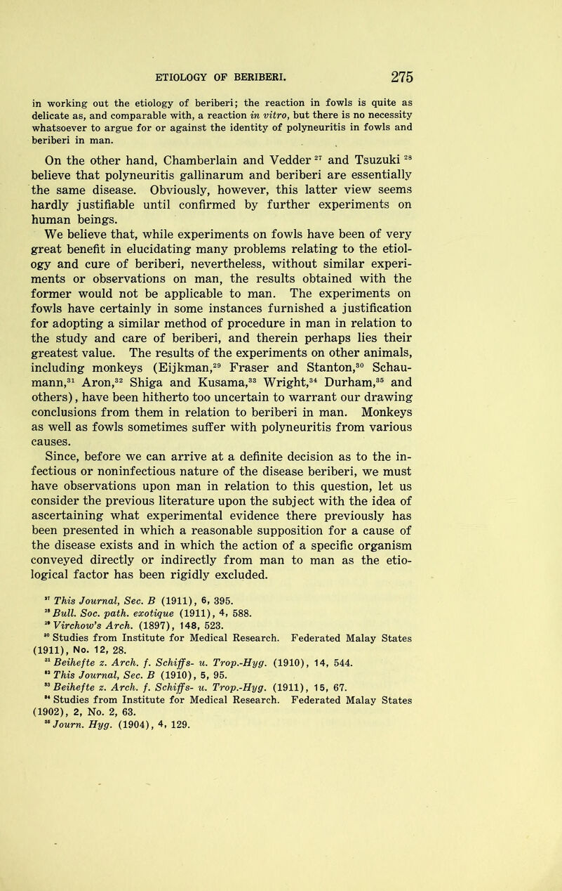 in working out the etiology of beriberi; the reaction in fowls is quite as delicate as, and comparable with, a reaction in vitro, but there is no necessity whatsoever to argue for or against the identity of polyneuritis in fowls and beriberi in man. On the other hand, Chamberlain and Vedder27 and Tsuzuki28 believe that polyneuritis gallinarum and beriberi are essentially the same disease. Obviously, however, this latter view seems hardly justifiable until confirmed by further experiments on human beings. We believe that, while experiments on fowls have been of very great benefit in elucidating many problems relating to the etiol- ogy and cure of beriberi, nevertheless, without similar experi- ments or observations on man, the results obtained with the former would not be applicable to man. The experiments on fowls have certainly in some instances furnished a justification for adopting a similar method of procedure in man in relation to the study and care of beriberi, and therein perhaps lies their greatest value. The results of the experiments on other animals, including monkeys (Eijkman,29 Fraser and Stanton,30 Schau- mann,31 Aron,32 Shiga and Kusama,33 Wright,34 Durham,35 and others), have been hitherto too uncertain to warrant our drawing conclusions from them in relation to beriberi in man. Monkeys as well as fowls sometimes suffer with polyneuritis from various causes. Since, before we can arrive at a definite decision as to the in- fectious or noninfectious nature of the disease beriberi, we must have observations upon man in relation to this question, let us consider the previous literature upon the subject with the idea of ascertaining what experimental evidence there previously has been presented in which a reasonable supposition for a cause of the disease exists and in which the action of a specific organism conveyed directly or indirectly from man to man as the etio- logical factor has been rigidly excluded.  This Journal, Sec. B (1911), 6, 395. ” Bull. Soc. path, exotique (1911), 4, 588. n Virchow’s Arch. (1897), 148, 523. 80 Studies from Institute for Medical Research. Federated Malay States (1911), No. 12, 28. 31 Beihefte z. Arch. f. Schiffs- u. Trop.-Hyg. (1910), 14, 544.  This Journal, Sec. B (1910), 5, 95. 83 Beihefte z. Arch. f. Schiffs- u. Trop.-Hyg. (1911), 15, 67. “ Studies from Institute for Medical Research. Federated Malay States (1902), 2, No. 2, 63. 88 Journ. Hyg. (1904), 4, 129.