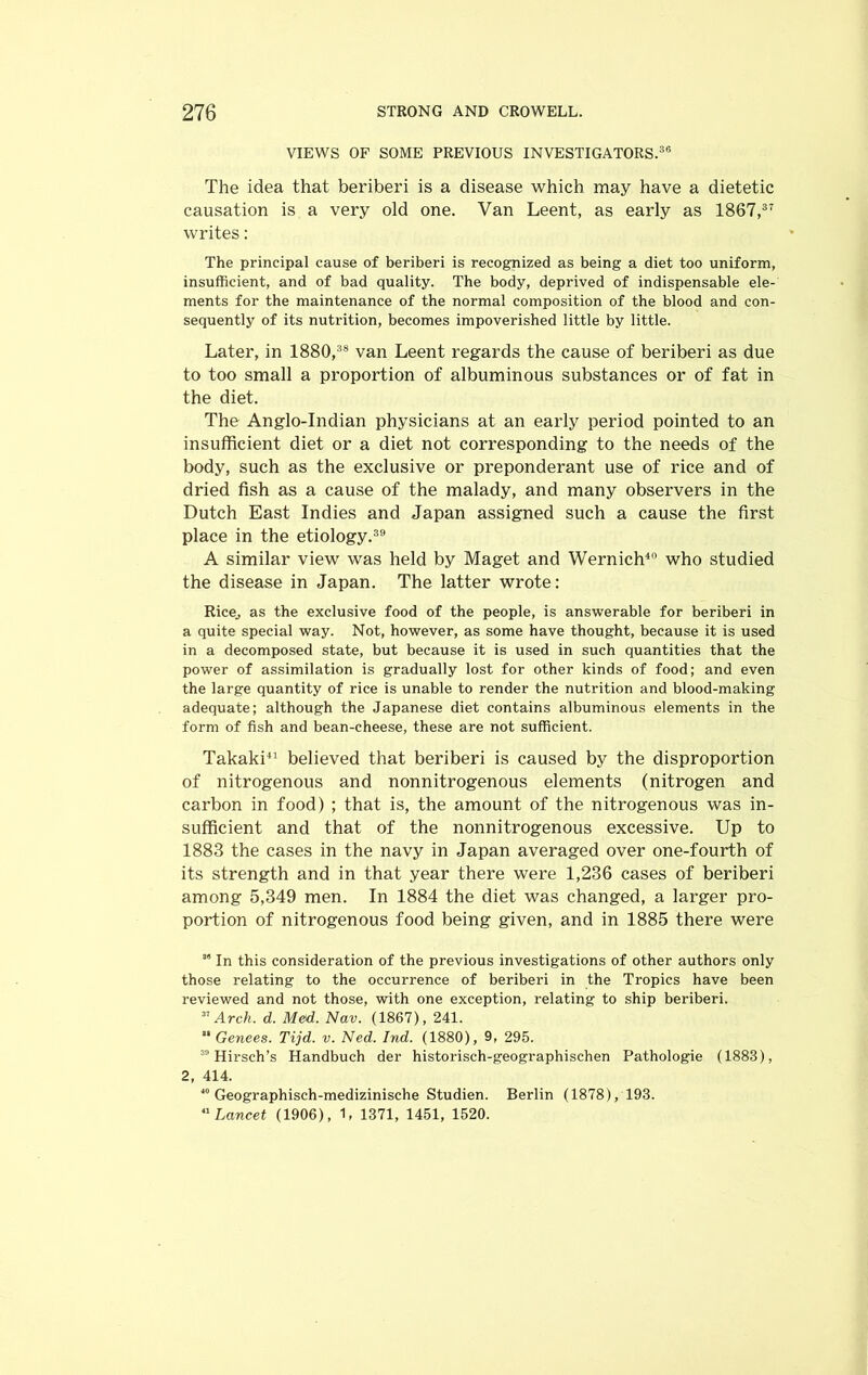 VIEWS OF SOME PREVIOUS INVESTIGATORS.36 The idea that beriberi is a disease which may have a dietetic causation is a very old one. Van Leent, as early as 1867,37 writes: The principal cause of beriberi is recognized as being a diet too uniform, insufficient, and of bad quality. The body, deprived of indispensable ele- ments for the maintenance of the normal composition of the blood and con- sequently of its nutrition, becomes impoverished little by little. Later, in 1880,38 van Leent regards the cause of beriberi as due to too small a proportion of albuminous substances or of fat in the diet. The Anglo-Indian physicians at an early period pointed to an insufficient diet or a diet not corresponding to the needs of the body, such as the exclusive or preponderant use of rice and of dried fish as a cause of the malady, and many observers in the Dutch East Indies and Japan assigned such a cause the first place in the etiology.39 A similar view was held by Maget and Wernich40 who studied the disease in Japan. The latter wrote: Rice, as the exclusive food of the people, is answerable for beriberi in a quite special way. Not, however, as some have thought, because it is used in a decomposed state, but because it is used in such quantities that the power of assimilation is gradually lost for other kinds of food; and even the large quantity of rice is unable to render the nutrition and blood-making adequate; although the Japanese diet contains albuminous elements in the form of fish and bean-cheese, these are not sufficient. Takaki41 believed that beriberi is caused by the disproportion of nitrogenous and nonnitrogenous elements (nitrogen and carbon in food) ; that is, the amount of the nitrogenous was in- sufficient and that of the nonnitrogenous excessive. Up to 1883 the cases in the navy in Japan averaged over one-fourth of its strength and in that year there were 1,236 cases of beriberi among 5,349 men. In 1884 the diet was changed, a larger pro- portion of nitrogenous food being given, and in 1885 there were s” In this consideration of the previous investigations of other authors only those relating to the occurrence of beriberi in the Tropics have been reviewed and not those, with one exception, relating to ship beriberi. 31 Arch. d. Med. Nav. (1867), 241. 81 Genees. Tijd. v. Ned. Ind. (1880), 9, 295. 30 Hirsch’s Handbuch der historisch-geographischen Pathologie (1888), 2, 414. 40 Geographisch-medizinische Studien. Berlin (1878), 193. 41 Lancet (1906), 1, 1371, 1451, 1520.