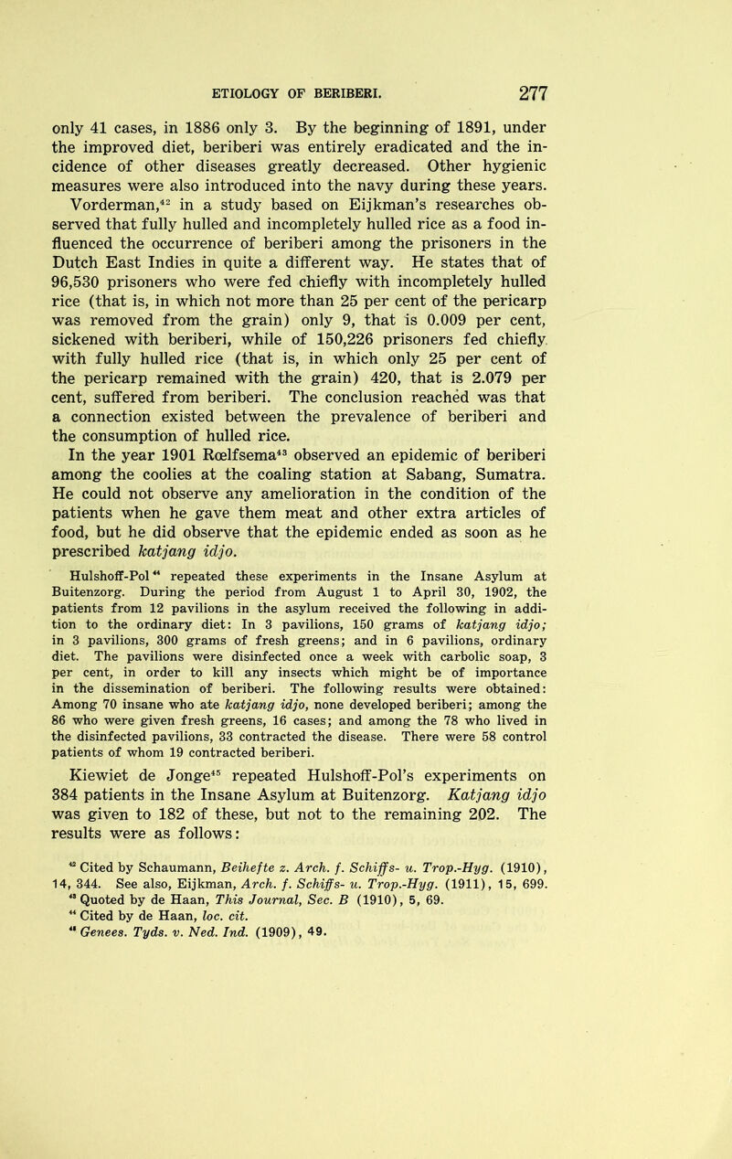 only 41 cases, in 1886 only 3. By the beginning of 1891, under the improved diet, beriberi was entirely eradicated and the in- cidence of other diseases greatly decreased. Other hygienic measures were also introduced into the navy during these years. Vorderman,42 in a study based on Eijkman’s researches ob- served that fully hulled and incompletely hulled rice as a food in- fluenced the occurrence of beriberi among the prisoners in the Dutch East Indies in quite a different way. He states that of 96,530 prisoners who were fed chiefly with incompletely hulled rice (that is, in which not more than 25 per cent of the pericarp was removed from the grain) only 9, that is 0.009 per cent, sickened with beriberi, while of 150,226 prisoners fed chiefly with fully hulled rice (that is, in which only 25 per cent of the pericarp remained with the grain) 420, that is 2.079 per cent, suffered from beriberi. The conclusion reached was that a connection existed between the prevalence of beriberi and the consumption of hulled rice. In the year 1901 Roelfsema43 observed an epidemic of beriberi among the coolies at the coaling station at Sabang, Sumatra. He could not observe any amelioration in the condition of the patients when he gave them meat and other extra articles of food, but he did observe that the epidemic ended as soon as he prescribed katjang idjo. Hulshoff-Pol44 repeated these experiments in the Insane Asylum at Buitenzorg. During the period from August 1 to April 30, 1902, the patients from 12 pavilions in the asylum received the following in addi- tion to the ordinary diet: In 3 pavilions, 150 grams of katjang idjo; in 3 pavilions, 300 grams of fresh greens; and in 6 pavilions, ordinary diet. The pavilions were disinfected once a week with carbolic soap, 3 per cent, in order to kill any insects which might be of importance in the dissemination of beriberi. The following results were obtained: Among 70 insane who ate katjang idjo, none developed beriberi; among the 86 who were given fresh greens, 16 cases; and among the 78 who lived in the disinfected pavilions, 33 contracted the disease. There were 58 control patients of whom 19 contracted beriberi. Kiewiet de Jonge45 repeated Hulshoff-Pors experiments on 384 patients in the Insane Asylum at Buitenzorg. Katjang idjo was given to 182 of these, but not to the remaining 202. The results were as follows: “ Cited by Schaumann, Beihefte z. Arch. f. Schiffs- u. Trop.-Hyg. (1910), 14, 344. See also, Eijkman, Arch. f. Schiffs- u. Trop.-Hyg. (1911), 15, 699. 45 Quoted by de Haan, This Journal, Sec. B (1910), 5, 69.  Cited by de Haan, loc. cit. “ Genees. Tyds. v. Ned. Ind. (1909), 49.