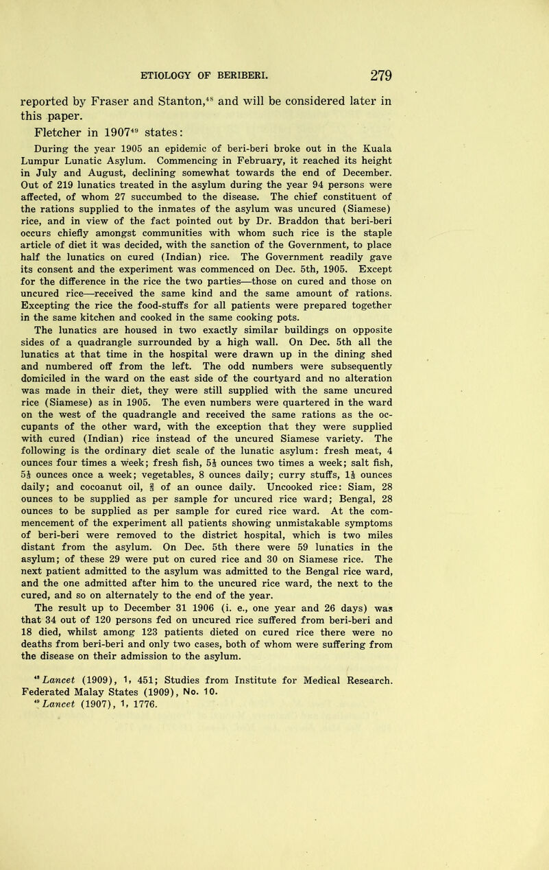 reported by Fraser and Stanton,4S and will be considered later in this paper. Fletcher in 190749 states: During the year 1905 an epidemic of beri-beri broke out in the Kuala Lumpur Lunatic Asylum. Commencing in February, it reached its height in July and August, declining somewhat towards the end of December. Out of 219 lunatics treated in the asylum during the year 94 persons were affected, of whom 27 succumbed to the disease. The chief constituent of the rations supplied to the inmates of the asylum was uncured (Siamese) rice, and in view of the fact pointed out by Dr. Braddon that beri-beri occurs chiefly amongst communities with whom such rice is the staple article of diet it was decided, with the sanction of the Government, to place half the lunatics on cured (Indian) rice. The Government readily gave its consent and the experiment was commenced on Dec. 5th, 1905. Except for the difference in the rice the two parties—those on cured and those on uncured rice—received the same kind and the same amount of rations. Excepting the rice the food-stuffs for all patients were prepared together in the same kitchen and cooked in the same cooking pots. The lunatics are housed in two exactly similar buildings on opposite sides of a quadrangle surrounded by a high wall. On Dec. 5th all the lunatics at that time in the hospital were drawn up in the dining shed and numbered off from the left. The odd numbers were subsequently domiciled in the ward on the east side of the courtyard and no alteration was made in their diet, they were still supplied with the same uncured rice (Siamese) as in 1905. The even numbers were quartered in the ward on the west of the quadrangle and received the same rations as the oc- cupants of the other ward, with the exception that they were supplied with cured (Indian) rice instead of the uncured Siamese variety. The following is the ordinary diet scale of the lunatic asylum: fresh meat, 4 ounces four times a week; fresh fish, 5J ounces two times a week; salt fish, 5J ounces once a week; vegetables, 8 ounces daily; curry stuffs, 1& ounces daily; and cocoanut oil, § of an ounce daily. Uncooked rice: Siam, 28 ounces to be supplied as per sample for uncured rice ward; Bengal, 28 ounces to be supplied as per sample for cured rice ward. At the com- mencement of the experiment all patients showing unmistakable symptoms of beri-beri were removed to the district hospital, which is two miles distant from the asylum. On Dec. 5th there were 59 lunatics in the asylum; of these 29 were put on cured rice and 30 on Siamese rice. The next patient admitted to the asylum was admitted to the Bengal rice ward, and the one admitted after him to the uncured rice ward, the next to the cured, and so on alternately to the end of the year. The result up to December 31 1906 (i. e., one year and 26 days) was that 34 out of 120 persons fed on uncured rice suffered from beri-beri and 18 died, whilst among 123 patients dieted on cured rice there were no deaths from beri-beri and only two cases, both of whom were suffering from the disease on their admission to the asylum. “ Lancet (1909), 1, 451; Studies from Institute for Medical Research. Federated Malay States (1909), No. 10. Lancet (1907), 1, 1776.